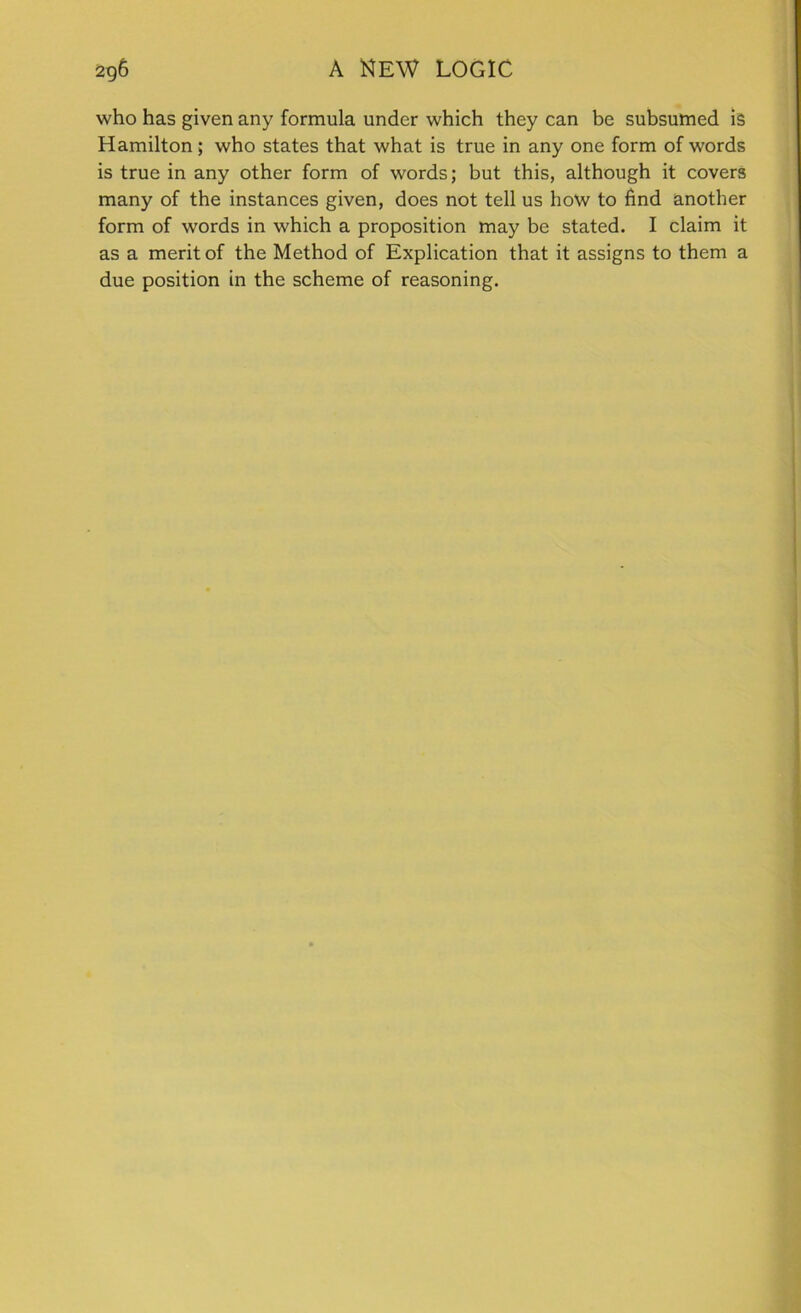 who has given any formula under which they can be subsumed is Hamilton; who states that what is true in any one form of words is true in any other form of words; but this, although it covers many of the instances given, does not tell us how to find another form of words in which a proposition may be stated. I claim it as a merit of the Method of Explication that it assigns to them a due position in the scheme of reasoning.