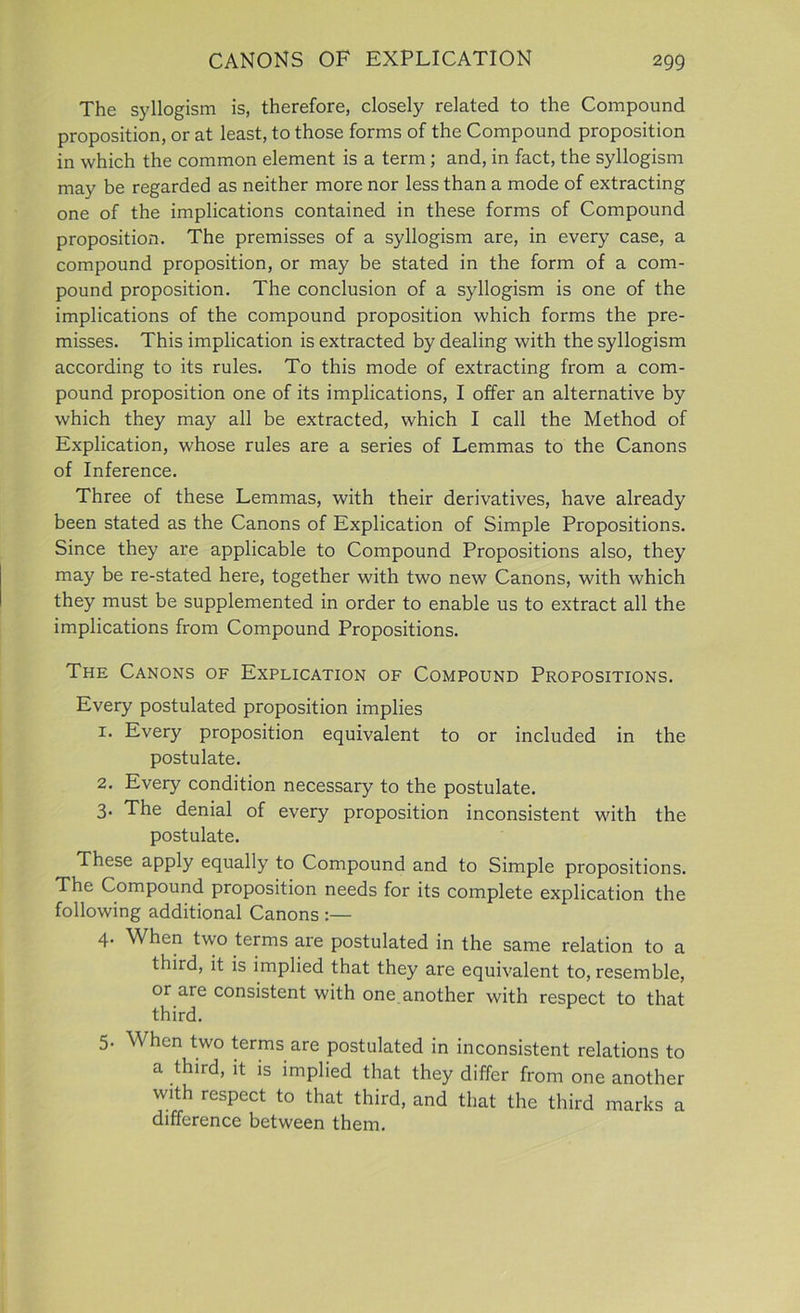 The syllogism is, therefore, closely related to the Compound proposition, or at least, to those forms of the Compound proposition in which the common element is a term ; and, in fact, the syllogism may be regarded as neither more nor less than a mode of extracting one of the implications contained in these forms of Compound proposition. The premisses of a syllogism are, in every case, a compound proposition, or may be stated in the form of a com- pound proposition. The conclusion of a syllogism is one of the implications of the compound proposition which forms the pre- misses. This implication is extracted by dealing with the syllogism according to its rules. To this mode of extracting from a com- pound proposition one of its implications, I offer an alternative by which they may all be extracted, which I call the Method of Explication, whose rules are a series of Lemmas to the Canons of Inference. Three of these Lemmas, with their derivatives, have already been stated as the Canons of Explication of Simple Propositions. Since they are applicable to Compound Propositions also, they may be re-stated here, together with two new Canons, with which they must be supplemented in order to enable us to extract all the implications from Compound Propositions. The Canons of Explication of Compound Propositions. Every postulated proposition implies 1. Every proposition equivalent to or included in the postulate. 2. Every condition necessary to the postulate. 3. The denial of every proposition inconsistent with the postulate. These apply equally to Compound and to Simple propositions. The Compound proposition needs for its complete explication the following additional Canons :— 4. When two terms are postulated in the same relation to a third, it is implied that they are equivalent to, resemble, or are consistent with one another with respect to that third. 5. W hen two terms are postulated in inconsistent relations to a third, it is implied that they differ from one another with respect to that third, and that the third marks a difference between them.