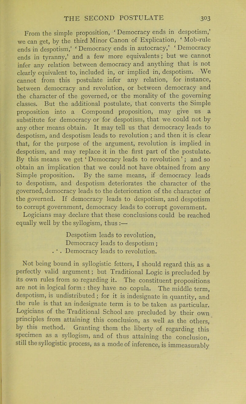 From the simple proposition, ‘ Democracy ends in despotism, we can get, by the third Minor Canon of Explication, ‘ Mob-rule ends in despotism,’ ‘ Democracy ends in autocracy,’ ‘ Democracy ends in tyranny,’ and a few more equivalents ; but we cannot infer any relation between democracy and anything that is not clearly equivalent to, included in, or implied in, despotism. We cannot from this postulate infer any relation, for instance, between democracy and revolution, or between democracy and the character of the governed, or the morality of the governing classes. But the additional postulate, that converts the Simple proposition into a Compound proposition, may give us a substitute for democracy or for despotism, that we could not by any other means obtain. It may tell us that democracy leads to despotism, and despotism leads to revolution ; and then it is clear that, for the purpose of the argument, revolution is implied in despotism, and may replace it in the first part of the postulate. By this means we get ‘ Democracy leads to revolution ’; and so obtain an implication that we could not have obtained from any Simple proposition. By the same means, if democracy leads to despotism, and despotism deteriorates the character of the governed, democracy leads to the deterioration of the character of the governed. If democracy leads to despotism, and despotism to corrupt government, democracy leads to corrupt government. Logicians may declare that these conclusions could be reached equally well by the syllogism, thus :— Despotism leads to revolution, Democracy leads to despotism ; . • . Democracy leads to revolution. Not being bound in syllogistic fetters, I should regard this as a perfectly valid argument; but Traditional Logic is precluded by its own rules from so regarding it. The constituent propositions are not in logical form : they have no copula. The middle term, despotism, is undistributed; for it is indesignate in quantity, and the rule is that an indesignate term is to be taken as particular. Logicians of the Traditional School are precluded by their own principles from attaining this conclusion, as well as the others, by this method. Granting them the liberty of regarding this specimen as a syllogism, and of thus attaining the conclusion, still the syllogistic process, as a mode of inference, is immeasurably