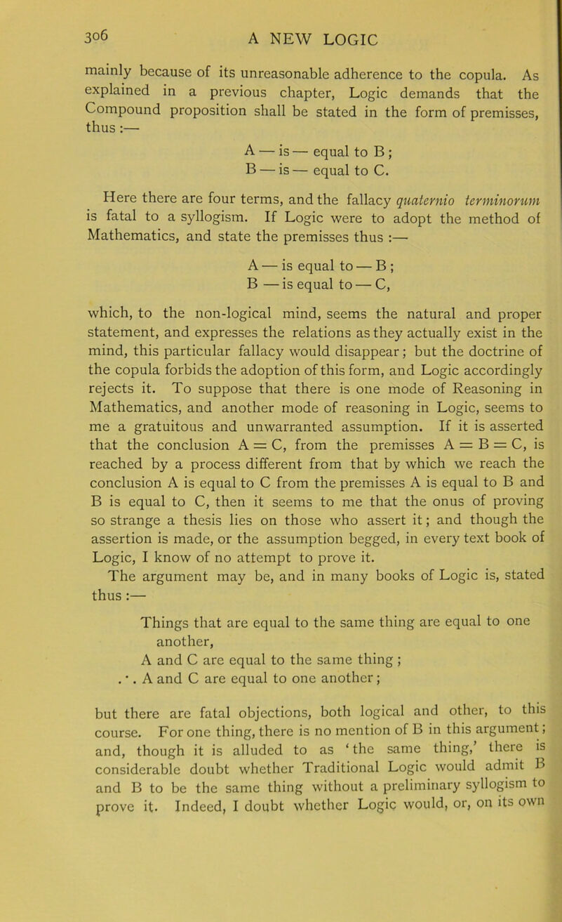 mainly because of its unreasonable adherence to the copula. As explained in a previous chapter, Logic demands that the Compound proposition shall be stated in the form of premisses, thus:— A — is — equal to B ; B — is — equal to C. Here there are four terms, and the fallacy qnaternio terminonun is fatal to a syllogism. If Logic were to adopt the method of Mathematics, and state the premisses thus :— A — is equal to — B ; B — is equal to — C, which, to the non-logical mind, seems the natural and proper statement, and expresses the relations as they actually exist in the mind, this particular fallacy would disappear; but the doctrine of the copula forbids the adoption of this form, and Logic accordingly rejects it. To suppose that there is one mode of Reasoning in Mathematics, and another mode of reasoning in Logic, seems to me a gratuitous and unwarranted assumption. If it is asserted that the conclusion A = C, from the premisses A = B = C, is reached by a process different from that by which we reach the conclusion A is equal to C from the premisses A is equal to B and B is equal to C, then it seems to me that the onus of proving so strange a thesis lies on those who assert it; and though the assertion is made, or the assumption begged, in every text book of Logic, I know of no attempt to prove it. The argument may be, and in many books of Logic is, stated thus:— Things that are equal to the same thing are equal to one another, A and C are equal to the same thing ; . •. A and C are equal to one another; but there are fatal objections, both logical and other, to this course. For one thing, there is no mention of B in this argument; and, though it is alluded to as ‘ the same thing, there is considerable doubt whether Traditional Logic would admit B and B to be the same thing without a preliminary syllogism to