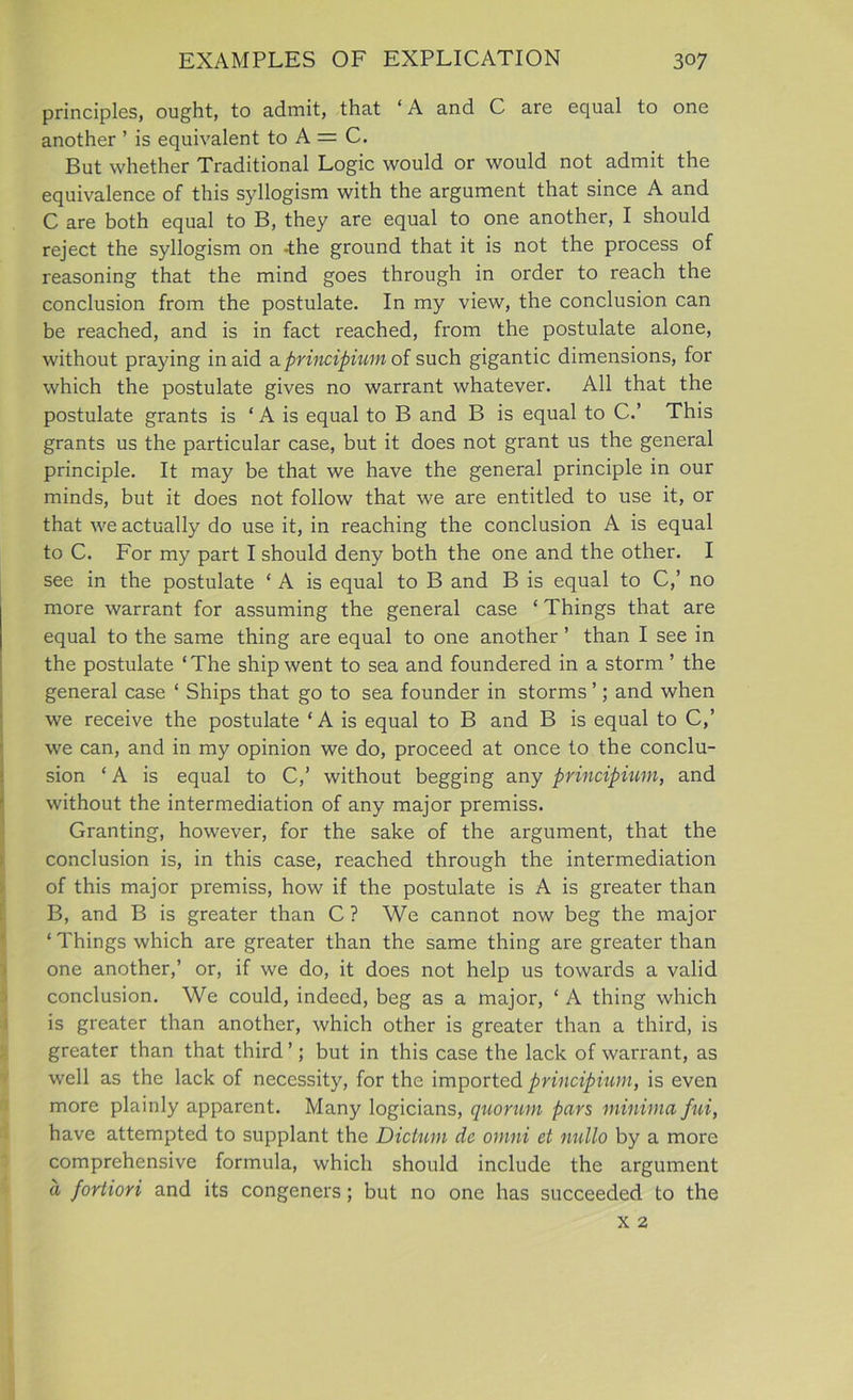 principles, ought, to admit, that ‘A and C are equal to one another ’ is equivalent to A = C. But whether Traditional Logic would or would not admit the equivalence of this syllogism with the argument that since A and C are both equal to B, they are equal to one another, I should reject the syllogism on -the ground that it is not the process of reasoning that the mind goes through in order to reach the conclusion from the postulate. In my view, the conclusion can be reached, and is in fact reached, from the postulate alone, without praying in aid a principium of such gigantic dimensions, for which the postulate gives no warrant whatever. All that the postulate grants is ‘ A is equal to B and B is equal to C.’ This grants us the particular case, but it does not grant us the general principle. It may be that we have the general principle in our minds, but it does not follow that we are entitled to use it, or that we actually do use it, in reaching the conclusion A is equal to C. For my part I should deny both the one and the other. I see in the postulate ‘ A is equal to B and B is equal to C,’ no more warrant for assuming the general case ‘ Things that are equal to the same thing are equal to one another ’ than I see in the postulate ‘The ship went to sea and foundered in a storm ’ the general case ‘ Ships that go to sea founder in storms ’; and when we receive the postulate ‘A is equal to B and B is equal to C,’ we can, and in my opinion we do, proceed at once to the conclu- sion ‘ A is equal to C,’ without begging any principium, and without the intermediation of any major premiss. Granting, however, for the sake of the argument, that the conclusion is, in this case, reached through the intermediation of this major premiss, how if the postulate is A is greater than B, and B is greater than C ? We cannot now beg the major ‘Things which are greater than the same thing are greater than one another,’ or, if we do, it does not help us towards a valid conclusion. We could, indeed, beg as a major, ‘ A thing which is greater than another, which other is greater than a third, is greater than that third ’; but in this case the lack of warrant, as well as the lack of necessity, for the imported principium, is even more plainly apparent. Many logicians, quorum pars minima fui, have attempted to supplant the Dictum dc omni et nullo by a more comprehensive formula, which should include the argument d fortiori and its congeners; but no one has succeeded to the x 2