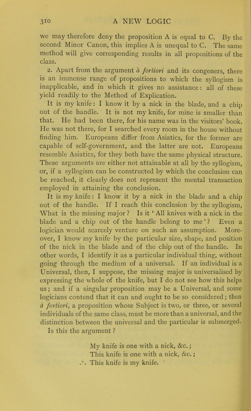 we may therefore deny the proposition A is equal to C. By the second Minor Canon, this implies A is unequal to C. The same method will give corresponding results in all propositions of the class. 2. Apart from the argument a fortiori and its congeners, there is an immense range of propositions to which the syllogism is inapplicable, and in which it gives no assistance : all of these yield readily to the Method of Explication. It is my knife: I know it by a nick in the blade, and a chip out of the handle. It is not my knife, for mine is smaller than that. He had been there, for his name was in the visitors’ book. He was not there, for I searched every room in the house without finding him. Europeans differ from Asiatics, for the former are capable of self-government, and the latter are not. Europeans resemble Asiatics, for they both have the same physical structure. These arguments are either not attainable at all by the syllogism, or, if a syllogism can be constructed by which the conclusion can be reached, it clearly does not represent the mental transaction employed in attaining the conclusion. It is my knife: I know it by a nick in the blade and a chip out of the handle. If I reach this conclusion by the syllogism, What is the missing major ? Is it ‘ All knives with a nick in the blade and a chip out of the handle belong to me ’ ? Even a logician would scarcely venture on such an assumption. More- over, I know my knife by the particular size, shape, and position of the nick in the blade and of the chip out of the handle. In other words, I identify it as a particular individual thing, without going through the medium of a universal. If an individual is a Universal, then, I suppose, the missing major is universalised by expressing the whole of the knife, but I do not see how this helps us; and if a singular proposition may be a Universal, and some logicians contend that it can and ought to be so considered; then a fortiori, a proposition whose Subject is two, or three, or several individuals of the same class, must be more than a universal, and the distinction between the universal and the particular is submerged. Is this the argument ? My knife is one with a nick, &c.; This knife is one with a nick, &c. ; .’. This knife is my knife. ’