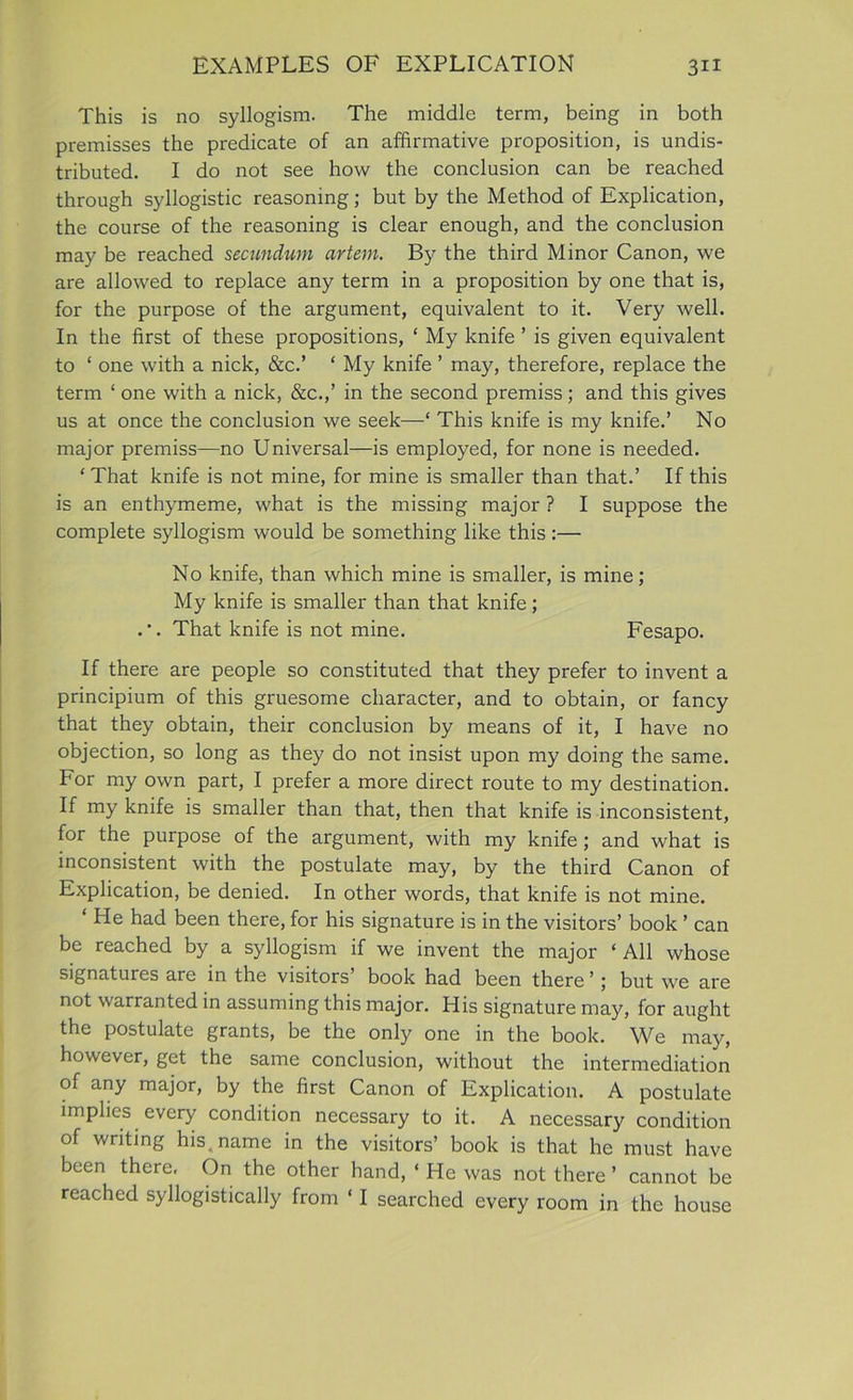 This is no syllogism. The middle term, being in both premisses the predicate of an affirmative proposition, is undis- tributed. I do not see how the conclusion can be reached through syllogistic reasoning; but by the Method of Explication, the course of the reasoning is clear enough, and the conclusion may be reached secundum artem. By the third Minor Canon, we are allowed to replace any term in a proposition by one that is, for the purpose of the argument, equivalent to it. Very well. In the first of these propositions, * My knife ’ is given equivalent to ‘ one with a nick, &c.’ ‘ My knife ’ may, therefore, replace the term ‘ one with a nick, &c.,’ in the second premiss; and this gives us at once the conclusion we seek—‘ This knife is my knife.’ No major premiss—no Universal—is employed, for none is needed. ‘ That knife is not mine, for mine is smaller than that.’ If this is an enthymeme, what is the missing major ? I suppose the complete syllogism would be something like this :— No knife, than which mine is smaller, is mine; My knife is smaller than that knife; That knife is not mine. Fesapo. If there are people so constituted that they prefer to invent a principium of this gruesome character, and to obtain, or fancy that they obtain, their conclusion by means of it, I have no objection, so long as they do not insist upon my doing the same. For my own part, I prefer a more direct route to my destination. If my knife is smaller than that, then that knife is inconsistent, for the purpose of the argument, with my knife; and what is inconsistent with the postulate may, by the third Canon of Explication, be denied. In other words, that knife is not mine. * He had been there, for his signature is in the visitors’ book ’ can be reached by a syllogism if we invent the major ‘All whose signatures are in the visitors book had been there ’; but we are not warranted in assuming this major. His signature may, for aught the postulate grants, be the only one in the book. We may, however, get the same conclusion, without the intermediation of any major, by the first Canon of Explication. A postulate implies every condition necessary to it. A necessary condition of writing his, name in the visitors’ book is that he must have been there. On the other hand, ‘ He was not there ’ cannot be reached syllogistically from ‘ I searched every room in the house