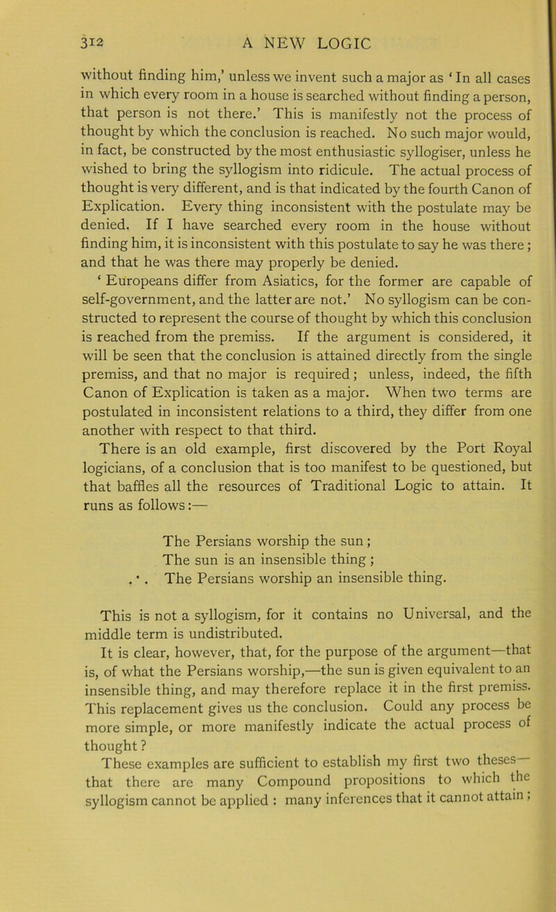 without finding him,’ unless we invent such a major as ‘ In all cases in which every room in a house is searched without finding a person, that person is not there.’ This is manifestly not the process of thought by which the conclusion is reached. No such major would, in fact, be constructed by the most enthusiastic syllogiser, unless he wished to bring the syllogism into ridicule. The actual process of thought is very different, and is that indicated by the fourth Canon of Explication. Every thing inconsistent with the postulate may be denied. If I have searched every room in the house without finding him, it is inconsistent with this postulate to say he was there; and that he was there may properly be denied. ‘ Europeans differ from Asiatics, for the former are capable of self-government, and the latter are not.’ No syllogism can be con- structed to represent the course of thought by which this conclusion is reached from the premiss. If the argument is considered, it will be seen that the conclusion is attained directly from the single premiss, and that no major is required; unless, indeed, the fifth Canon of Explication is taken as a major. When two terms are postulated in inconsistent relations to a third, they differ from one another with respect to that third. There is an old example, first discovered by the Port Royal logicians, of a conclusion that is too manifest to be questioned, but that baffles all the resources of Traditional Logic to attain. It runs as follows:— The Persians worship the sun; The sun is an insensible thing ; . • . The Persians worship an insensible thing. This is not a syllogism, for it contains no Universal, and the middle term is undistributed. It is clear, however, that, for the purpose of the argument—that is, of what the Persians worship,—the sun is given equivalent to an insensible thing, and may therefore replace it in the first premiss. This replacement gives us the conclusion. Could any process be more simple, or more manifestly indicate the actual process of thought ? These examples are sufficient to establish my first two theses that there are many Compound propositions to which the syllogism cannot be applied : many inferences that it cannot attain ,