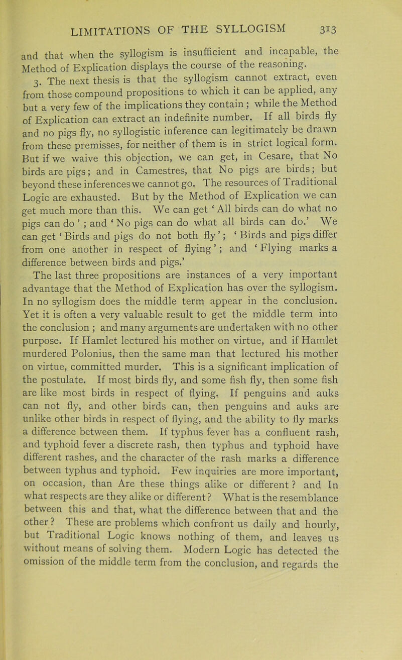 and that when the syllogism is insufficient and incapable, the Method of Explication displays the course of the reasoning. 3. The next thesis is that the syllogism cannot extract, even from those compound propositions to which it can be applied, any but a very few of the implications they contain ; while the Method of Explication can extract an indefinite number. If all birds fly and no pigs fly, no syllogistic inference can legitimately be drawn from these premisses, for neither of them is in strict logical form. But if we waive this objection, we can get, in Cesare, that No birds are pigs; and in Camestres, that No pigs are birds; but beyond these inferences we cannot go. The resources of Traditional Logic are exhausted. But by the Method of Explication we can get much more than this. We can get ‘ All birds can do what no pigs can do ’ ; and ‘ No pigs can do what all birds can do.’ We can get ‘ Birds and pigs do not both fly ’; ‘ Birds and pigs differ from one another in respect of flying ’; and ‘ Flying marks a difference between birds and pigs.’ The last three propositions are instances of a very important advantage that the Method of Explication has over the syllogism. In no syllogism does the middle term appear in the conclusion. Yet it is often a very valuable result to get the middle term into the conclusion ; and many arguments are undertaken with no other purpose. If Hamlet lectured his mother on virtue, and if Hamlet murdered Polonius, then the same man that lectured his mother on virtue, committed murder. This is a significant implication of the postulate. If most birds fly, and some fish fly, then some fish are like most birds in respect of flying. If penguins and auks can not fly, and other birds can, then penguins and auks are unlike other birds in respect of flying, and the ability to fly marks a difference between them. If typhus fever has a confluent rash, and typhoid fever a discrete rash, then typhus and typhoid have different rashes, and the character of the rash marks a difference between typhus and typhoid. Few inquiries are more important, on occasion, than Are these things alike or different ? and In what respects are they alike or different ? What is the resemblance between this and that, what the difference between that and the other ? These are problems which confront us daily and hourly, but Traditional Logic knows nothing of them, and leaves us without means of solving them. Modern Logic has detected the omission of the middle term from the conclusion, and regards the