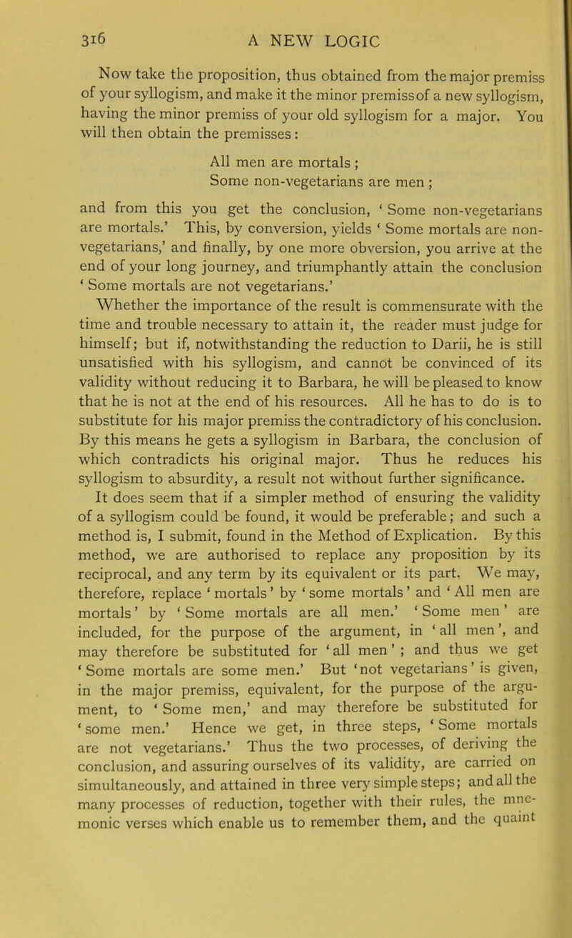 Now take the proposition, thus obtained from the major premiss of your syllogism, and make it the minor premissof a new syllogism, having the minor premiss of your old syllogism for a major. You will then obtain the premisses : All men are mortals ; Some non-vegetarians are men ; and from this you get the conclusion, ‘ Some non-vegetarians are mortals.’ This, by conversion, yields * Some mortals are non- vegetarians,’ and finally, by one more obversion, you arrive at the end of your long journey, and triumphantly attain the conclusion ‘ Some mortals are not vegetarians.’ Whether the importance of the result is commensurate with the time and trouble necessary to attain it, the reader must judge for himself; but if, notwithstanding the reduction to Darii, he is still unsatisfied with his syllogism, and cannot be convinced of its validity without reducing it to Barbara, he will be pleased to know that he is not at the end of his resources. All he has to do is to substitute for his major premiss the contradictory of his conclusion. By this means he gets a syllogism in Barbara, the conclusion of which contradicts his original major. Thus he reduces his syllogism to absurdity, a result not without further significance. It does seem that if a simpler method of ensuring the validity of a syllogism could be found, it would be preferable; and such a method is, I submit, found in the Method of Explication. By this method, we are authorised to replace any proposition by its reciprocal, and any term by its equivalent or its part. We may, therefore, replace ‘ mortals ’ by ‘ some mortals ’ and ‘ All men are mortals ’ by ‘ Some mortals are all men.’ ‘ Some men ’ are included, for the purpose of the argument, in ‘ all men ’, and may therefore be substituted for ‘ all men ’ ; and thus we get ‘Some mortals are some men.’ But ‘not vegetarians’ is given, in the major premiss, equivalent, for the purpose of the argu- ment, to ‘ Some men,’ and may therefore be substituted for ‘ some men.’ Hence we get, in three steps, ‘ Some mortals are not vegetarians.’ Thus the two processes, of deriving the conclusion, and assuring ourselves of its validity, are carried on simultaneously, and attained in three very simple steps; and all the many processes of reduction, together with their rules, the mne- monic verses which enable us to remember them, and the quaint