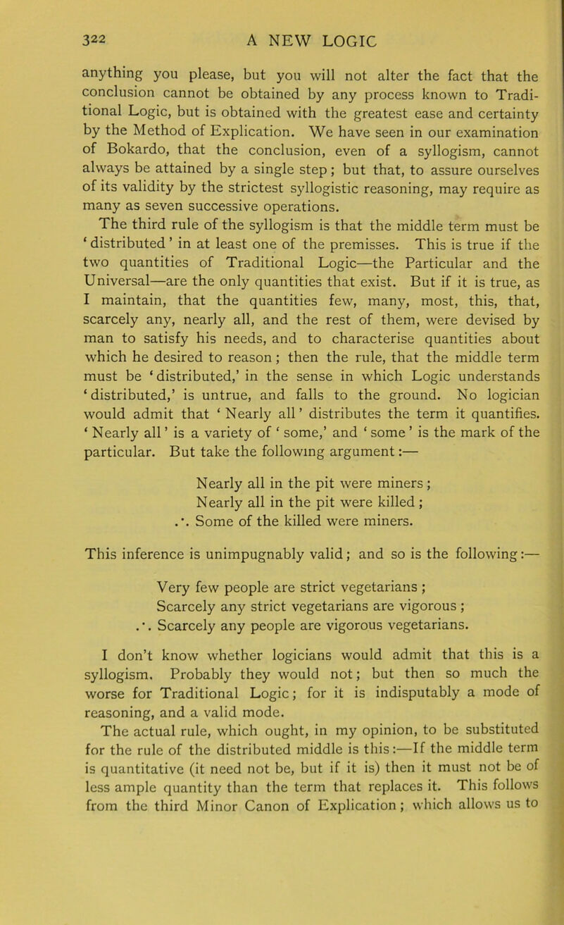 anything you please, but you will not alter the fact that the conclusion cannot be obtained by any process known to Tradi- tional Logic, but is obtained with the greatest ease and certainty by the Method of Explication. We have seen in our examination of Bokardo, that the conclusion, even of a syllogism, cannot always be attained by a single step; but that, to assure ourselves of its validity by the strictest syllogistic reasoning, may require as many as seven successive operations. The third rule of the syllogism is that the middle term must be ‘ distributed ’ in at least one of the premisses. This is true if the two quantities of Traditional Logic—the Particular and the Universal—are the only quantities that exist. But if it is true, as I maintain, that the quantities few, many, most, this, that, scarcely any, nearly all, and the rest of them, were devised by man to satisfy his needs, and to characterise quantities about which he desired to reason; then the rule, that the middle term must be ‘ distributed,’ in the sense in which Logic understands ‘distributed,’ is untrue, and falls to the ground. No logician would admit that ‘ Nearly all’ distributes the term it quantifies. ‘ Nearly all ’ is a variety of ‘ some,’ and ‘ some ’ is the mark of the particular. But take the following argument:— Nearly all in the pit were miners; Nearly all in the pit were killed ; .*. Some of the killed were miners. This inference is unimpugnably valid; and so is the following:— Very few people are strict vegetarians ; Scarcely any strict vegetarians are vigorous; .'. Scarcely any people are vigorous vegetarians. I don’t know whether logicians would admit that this is a syllogism. Probably they would not; but then so much the worse for Traditional Logic; for it is indisputably a mode of reasoning, and a valid mode. The actual rule, which ought, in my opinion, to be substituted for the rule of the distributed middle is this:—If the middle term is quantitative (it need not be, but if it is) then it must not be of less ample quantity than the term that replaces it. This follows from the third Minor Canon of Explication; which allows us to