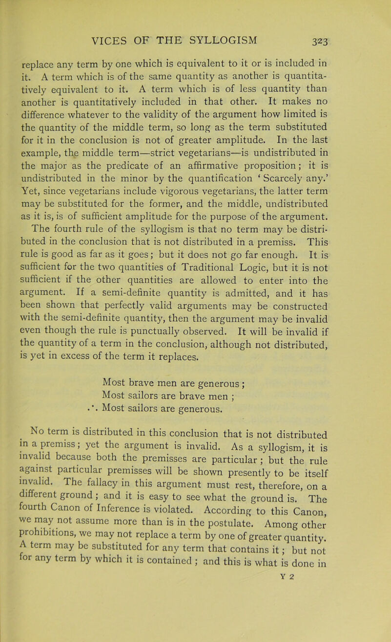 replace any term by one which is equivalent to it or is included in it. A term which is of the same quantity as another is quantita- tively equivalent to it. A term which is of less quantity than another is quantitatively included in that other. It makes no difference whatever to the validity of the argument how limited is the quantity of the middle term, so long as the term substituted for it in the conclusion is not of greater amplitude. In the last example, the middle term—strict vegetarians—is undistributed in the major as the predicate of an affirmative proposition; it is undistributed in the minor by the quantification ‘ Scarcely any.’ Yet, since vegetarians include vigorous vegetarians, the latter term may be substituted for the former, and the middle, undistributed as it is, is of sufficient amplitude for the purpose of the argument. The fourth rule of the syllogism is that no term may be distri- buted in the conclusion that is not distributed in a premiss. This rule is good as far as it goes; but it does not go far enough. It is sufficient for the two quantities of Traditional Logic, but it is not sufficient if the other quantities are allowed to enter into the argument. If a semi-definite quantity is admitted, and it has been shown that perfectly valid arguments may be constructed with the semi-definite quantity, then the argument may be invalid even though the rule is punctually observed. It will be invalid if the quantity of a term in the conclusion, although not distributed, is yet in excess of the term it replaces. Most brave men are generous ; Most sailors are brave men ; .*. Most sailors are generous. No term is distributed in this conclusion that is not distributed in a premiss; yet the argument is invalid. As a syllogism, it. is invalid because both the premisses are particular ; but the rule against particular premisses will be shown presently to be itself invalid. The fallacy in this argument must rest, therefore, on a different ground ; and it is easy to see what the ground is. The fourth Canon of Inference is violated. According to this Canon, we may not assume more than is in the postulate. Among other prohibitions, we may not replace a term by one of greater quantity. A term may be substituted for any term that contains it; but not for any term by which it is contained ; and this is what is done in