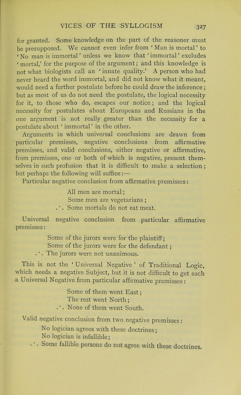 for granted. Some knowledge on the part of the reasoner must be presupposed. We cannot even infer from ‘ Man is mortal ’ to ‘ No man is immortal ’ unless we know that ‘ immortal ’ excludes ‘ mortal,’ for the purpose of the argument; and this knowledge is not what biologists call an ‘ innate quality.’ A person who had never heard the word immortal, and did not know what it meant, would need a further postulate before he could draw the inference ; but as most of us do not need the postulate, the logical necessity for it, to those who do, escapes our notice; and the logical necessity for postulates about Europeans and Russians in the one argument is not really greater than the necessity for a postulate about ‘ immortal ’ in the other. Arguments in which universal conclusions are drawn from particular premisses, negative conclusions from affirmative premisses, and valid conclusions, either negative or affirmative, from premisses, one or both of which is negative, present them- selves in such profusion that it is difficult to make a selection ; but perhaps the following will suffice:— Particular negative conclusion from affirmative premisses: All men are mortal; Some men are vegetarians ; . •. Some mortals do not eat meat. Universal negative conclusion from particular affirmative premisses: Some of the jurors were for the plaintiff; Some of the jurors were for the defendant; . •. The jurors were not unanimous. This is not the ‘ Universal Negative ’ of Traditional Logic, which needs a negative Subject, but it is not difficult to get such a Universal Negative from particular affirmative premisses: Some of them went East; The rest went North ; .'. None of them went South. Valid negative conclusion from two negative premisses: No logician agrees with these doctrines; No logician is infallible; . . Some fallible persons do not agree with these doctrines.