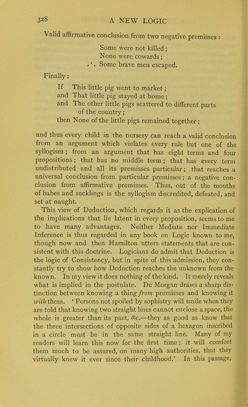 Valid affirmative conclusion from two negative premisses : Some were not killed; None were cowards; . *. Some brave men escaped. Finally : If This little pig went to market; and That little pig stayed at home ; and The other little pigs scattered to different parts of the country; then None of the little pigs remained together; and thus every child in the nursery can reach a valid conclusion from an argument which violates every rule but one of the syllogism; from an argument that has eight terms and four propositions; that has no middle term; that has every term undistributed and all its premisses particular; that reaches a universal conclusion from particular premisses; a negative con- clusion from affirmative premisses. Thus, out of the mouths of babes and sucklings is the syllogism discredited, defeated, and set at naught. This view of Deduction, which regards it as the explication of the implications that lie latent in every proposition, seems to me to have many advantages. Neither Mediate nor Immediate Inference is thus regarded in any book on Logic known to me, though now and then Hamilton utters statements that are con- sistent with this doctrine. Logicians do admit that Deduction is the logic of Consistency, but in spite of this admission, they con- stantly try to show how Deduction reaches the unknown from the known. In my view it does nothing of the kind. It merely reveals what is implied in the postulate. De Morgan draws a sharp dis- tinction between knowing a thing from premisses and knowing it with them. ‘ Persons not spoiled by sophistry will smile when they are told that knowing two straight lines cannot enclose a space, the whole is greater than its part, &c.—they as good as know that the three intersections of opposite sides of a hexagon inscribed in a circle must be in the same straight line. Many of my readers will learn this now for the first time ; it will comfort them much to be assured, on many high authorities, that they virtually knew it ever since their childhood.’ In this passage,