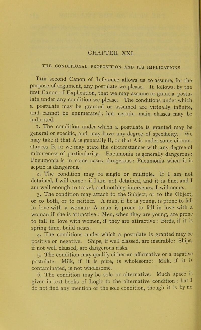 CHAPTER XXI THE CONDITIONAL PROPOSITION AND ITS IMPLICATIONS The second Canon of Inference allows us to assume, for the purpose of argument, any postulate we please. It follows, by the first Canon of Explication, that we may assume or grant a postu- late under any condition we please. The conditions under which a postulate may be granted or assumed are virtually infinite, and cannot be enumerated; but certain main classes may be indicated. 1. The condition under which a postulate is granted may be general or specific, and may have any degree of specificity. We may take it that A is generally B, or that A is under some circum- stances B, or we may state the circumstances with any degree of minuteness of particularity. Pneumonia is generally dangerous : Pneumonia is in some cases dangerous: Pneumonia when it is septic is dangerous. 2. The condition may be single or multiple. If I am not detained, I will come : if I am not detained, and it is fine, and I am well enough to travel, and nothing intervenes, I will come. 3. The condition may attach to the Subject, or to the Object, or to both, or to neither. A man, if he is young, is prone to fall in love with a woman: A man is prone to fall in love with a woman if she is attractive : Men, when they are young, are prone to fall in love with women, if they are attractive : Birds, if it is spring time, build nests. 4. The conditions under which a postulate is granted may be positive or negative. Ships, if well classed, are insurable: Ships, if not well classed, are dangerous risks. 5. The condition may qualify either an affirmative or a negative postulate. Milk, if it is pure, is wholesome: Milk, if it is contaminated, is not wholesome. 6. The condition may be sole or alternative. Much space is given in text books of Logic to the alternative condition ; but I do not find any mention of the sole condition, though it is by no