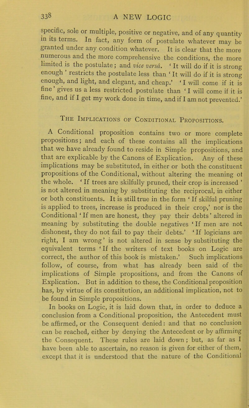 specific, sole or multiple, positive or negative, and of any quantity in its terms. In fact, any form of postulate whatever may be granted under any condition whatever. It is clear that the more numerous and the more comprehensive the conditions, the more limited is the postulate; and vice versa. ‘ It will do if it is strong enough ’ restricts the postulate less than ‘ It will do if it is strong enough, and light, and elegant, and cheap.’ ‘ I will come if it is fine gives us a less restricted postulate than ‘ I will come if it is fine, and if I get my work done in time, and if I am not prevented.’ The Implications of Conditional Propositions. A Conditional proposition contains two or more complete propositions; and each of these contains all the implications that we have already found to reside in Simple propositions, and that are explicable by the Canons of Explication. Any of these implications may be substituted, in either or both the constituent propositions of the Conditional, without altering the meaning ot the whole. ‘ If trees are skilfully pruned, their crop is increased ’ is not altered in meaning by substituting the reciprocal, in either or both constituents. It is still true in the form ‘ If skilful pruning is applied to trees, increase is produced in their crop,’ nor is the Conditional * If men are honest, they pay their debts ’ altered in meaning by substituting the double negatives ‘ If men are not dishonest, they do not fail to pay their debts.’ ‘ If logicians are right, I am wrong ’ is not altered in sense by substituting the equivalent terms ‘ If the writers of text books on Logic are correct, the author of this book is mistaken.’ Such implications follow, of course, from what has already been said of the implications of Simple propositions, and from the Canons of Explication. But in addition to these, the Conditional proposition has, by virtue of its constitution, an additional implication, not to be found in Simple propositions. In books on Logic, it is laid down that, in order to deduce a conclusion from a Conditional proposition, the Antecedent must be affirmed, or the Consequent denied: and that no conclusion can be reached, either by denying the Antecedent or by affirming the Consequent. These rules are laid down ; but, as far as I have been able to ascertain, no reason is given for either of them, except that it is understood that the nature of the Conditional