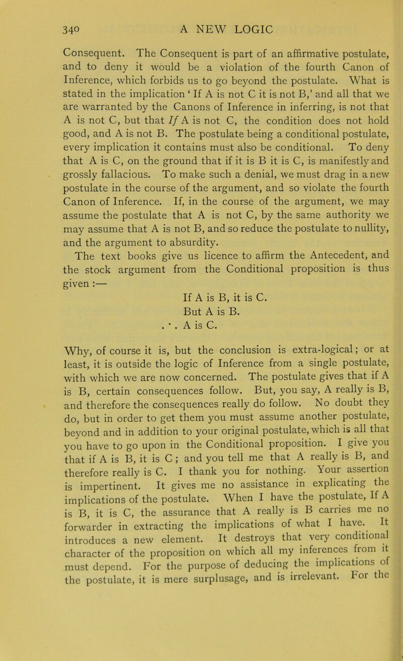 Consequent. The Consequent is part of an affirmative postulate, and to deny it would be a violation of the fourth Canon of Inference, which forbids us to go beyond the postulate. What is stated in the implication ‘ If A is not C it is not B,’ and all that we are warranted by the Canons of Inference in inferring, is not that A is not C, but that If A is not C, the condition does not hold good, and A is not B. The postulate being a conditional postulate, every implication it contains must also be conditional. To deny that A is C, on the ground that if it is B it is C, is manifestly and grossly fallacious. To make such a denial, we must drag in a new postulate in the course of the argument, and so violate the fourth Canon of Inference. If, in the course of the argument, we may assume the postulate that A is not C, by the same authority we may assume that A is not B, and so reduce the postulate to nullity, and the argument to absurdity. The text books give us licence to affirm the Antecedent, and the stock argument from the Conditional proposition is thus given :— If A is B, it is C. But A is B. . * . A is C. Why, of course it is, but the conclusion is extra-logical; or at least, it is outside the logic of Inference from a single postulate, with which we are now concerned. The postulate gives that if A is B, certain consequences follow. But, you say, A really is B, and therefore the consequences really do follow. No doubt they do, but in order to get them you must assume another postulate, beyond and in addition to your original postulate, which is all that you have to go upon in the Conditional proposition. I give you that if A is B, it is C; and you tell me that A really is B, and therefore really is C. I thank you for nothing. \ our assertion is impertinent. It gives me no assistance in explicating the implications of the postulate. When I have the postulate, If A is B, it is C, the assurance that A really is B carries me no forwarder in extracting the implications of what I have. It introduces a new element. It destroys that very conditional character of the proposition on which all my inferences from it must depend. For the purpose of deducing the implications of the postulate, it is mere surplusage, and is irrelevant, bor the