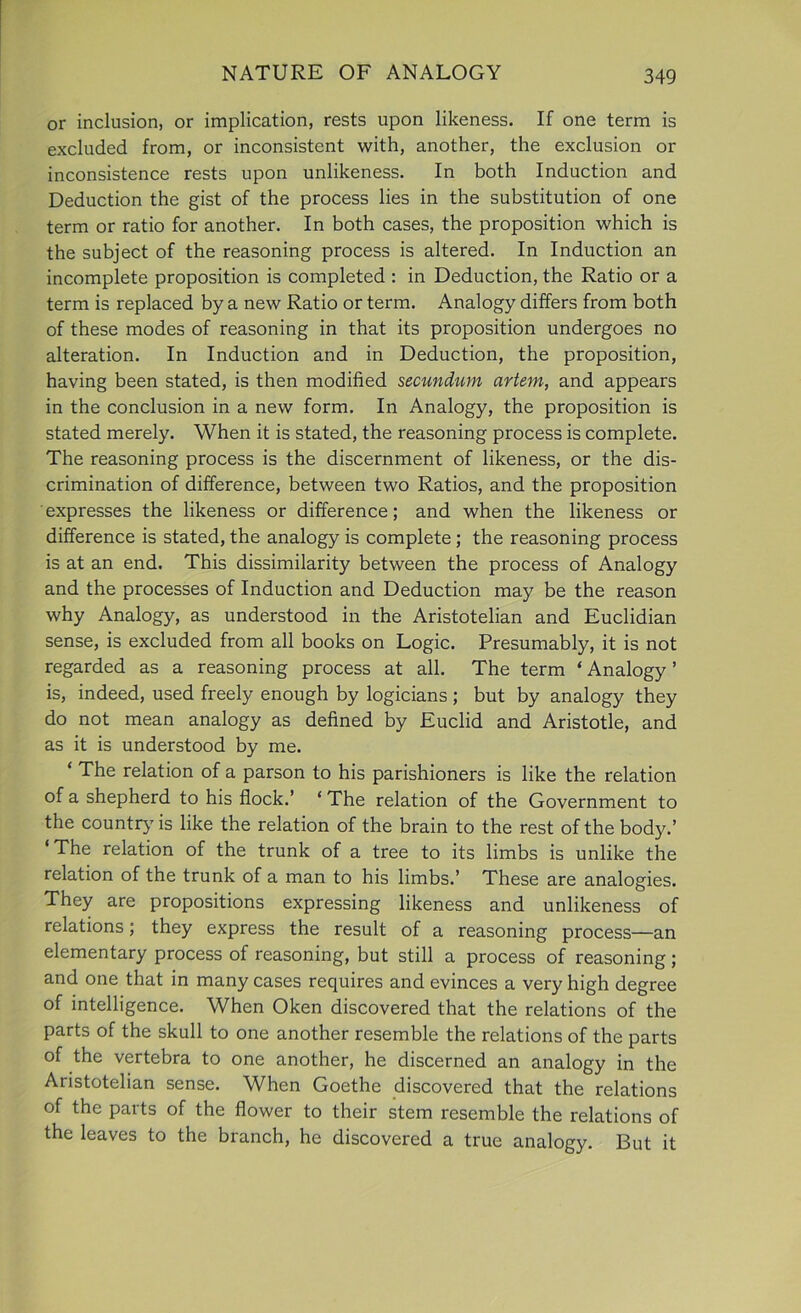 or inclusion, or implication, rests upon likeness. If one term is excluded from, or inconsistent with, another, the exclusion or inconsistence rests upon unlikeness. In both Induction and Deduction the gist of the process lies in the substitution of one term or ratio for another. In both cases, the proposition which is the subject of the reasoning process is altered. In Induction an incomplete proposition is completed : in Deduction, the Ratio or a term is replaced by a new Ratio or term. Analogy differs from both of these modes of reasoning in that its proposition undergoes no alteration. In Induction and in Deduction, the proposition, having been stated, is then modified secundum artem, and appears in the conclusion in a new form. In Analogy, the proposition is stated merely. When it is stated, the reasoning process is complete. The reasoning process is the discernment of likeness, or the dis- crimination of difference, between two Ratios, and the proposition expresses the likeness or difference; and when the likeness or difference is stated, the analogy is complete; the reasoning process is at an end. This dissimilarity between the process of Analogy and the processes of Induction and Deduction may be the reason why Analogy, as understood in the Aristotelian and Euclidian sense, is excluded from all books on Logic. Presumably, it is not regarded as a reasoning process at all. The term ‘ Analogy ’ is, indeed, used freely enough by logicians ; but by analogy they do not mean analogy as defined by Euclid and Aristotle, and as it is understood by me. ‘ The relation of a parson to his parishioners is like the relation of a shepherd to his flock.’ ‘ The relation of the Government to the country is like the relation of the brain to the rest of the body.’ ‘The relation of the trunk of a tree to its limbs is unlike the relation of the trunk of a man to his limbs.’ These are analogies. They are propositions expressing likeness and unlikeness of relations; they express the result of a reasoning process—an elementary process of reasoning, but still a process of reasoning; and one that in many cases requires and evinces a very high degree of intelligence. When Oken discovered that the relations of the parts of the skull to one another resemble the relations of the parts of the vertebra to one another, he discerned an analogy in the Aristotelian sense. When Goethe discovered that the relations of the parts of the flower to their stem resemble the relations of the leaves to the branch, he discovered a true analogy. But it