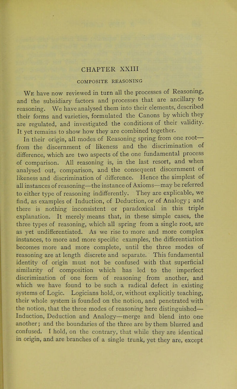 COMPOSITE REASONING We have now reviewed in turn all the processes of Reasoning, and the subsidiary factors and processes that are ancillary to reasoning. We have analysed them into their elements, described their forms and varieties, formulated the Canons by which they are regulated, and investigated the conditions of their validity. It yet remains to show how they are combined together. In their origin, all modes of Reasoning spring from one root from the discernment of likeness and the discrimination of difference, which are two aspects of the one fundamental process of comparison. All reasoning is, in the last resort, and when analysed out, comparison, and the consequent discernment of likeness and discrimination of difference. Hence the simplest of all instances of reasoning—the instance of Axioms—may be referred to either type of reasoning indifferently. They are explicable, we find, as examples of Induction, of Deduction, or of Analogy ; and there is nothing inconsistent or paradoxical in this triple explanation. It merely means that, in these simple cases, the three types of reasoning, which all spring from a single root, are as yet undifferentiated. As we rise to more and more complex instances, to more and more specific examples, the differentiation becomes more and more complete, until the three modes of reasoning are at length discrete and separate. This fundamental identity of origin must not be confused with that superficial similarity of composition which has led to the imperfect discrimination of one form of reasoning from another, and which we have found to be such a radical defect in existing systems of Logic. Logicians hold, or, without explicitly teaching, their whole system is founded on the notion, and penetrated with the notion, that the three modes of reasoning here distinguished— Induction, Deduction and Analogy—merge and blend into one another; and the boundaries of the three are by them blurred and confused. I hold, on the contrary, that while they are identical in origin, and are branches of a single trunk, yet they are, except