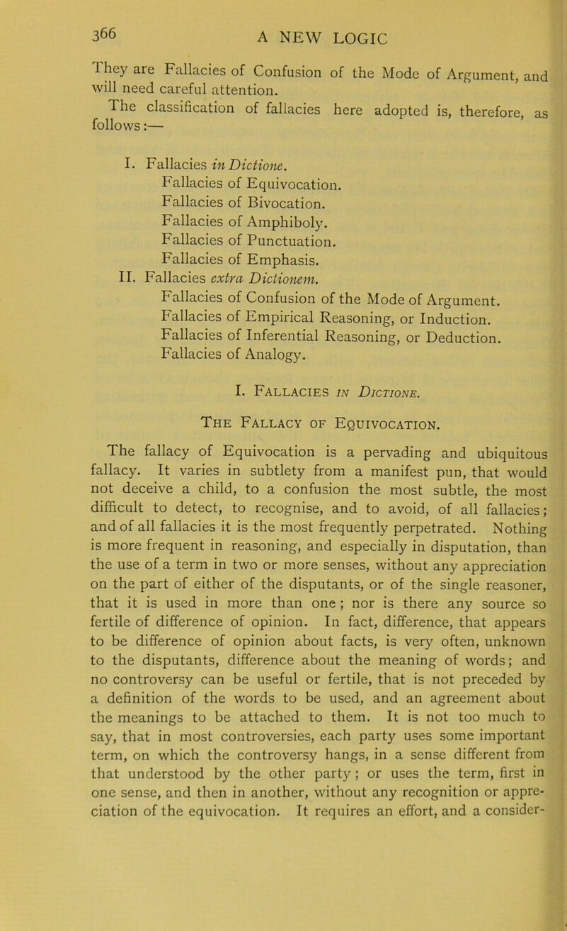 1 hey are Fallacies of Confusion of the Mode of Argument, and will need careful attention. The classification of fallacies here adopted is, therefore, as follows:— I. Fallacies inDictione. Fallacies of Equivocation. Fallacies of Bivocation. Fallacies of Amphiboly. Fallacies of Punctuation. Fallacies of Emphasis. II. Fallacies extra Dictionem. Fallacies of Confusion of the Mode of Argument. Fallacies of Empirical Reasoning, or Induction. Fallacies of Inferential Reasoning, or Deduction. Fallacies of Analogy. I. Fallacies in Dictione. The Fallacy of Equivocation. The fallacy of Equivocation is a pervading and ubiquitous fallacy. It varies in subtlety from a manifest pun, that would not deceive a child, to a confusion the most subtle, the most difficult to detect, to recognise, and to avoid, of all fallacies; and of all fallacies it is the most frequently perpetrated. Nothing is more frequent in reasoning, and especially in disputation, than the use of a term in two or more senses, without any appreciation on the part of either of the disputants, or of the single reasoner, that it is used in more than one ; nor is there any source so fertile of difference of opinion. In fact, difference, that appears to be difference of opinion about facts, is very often, unknown to the disputants, difference about the meaning of words; and no controversy can be useful or fertile, that is not preceded by a definition of the words to be used, and an agreement about the meanings to be attached to them. It is not too much to say, that in most controversies, each party uses some important term, on which the controversy hangs, in a sense different from that understood by the other party; or uses the term, first in one sense, and then in another, without any recognition or appre- ciation of the equivocation. It requires an effort, and a consider-