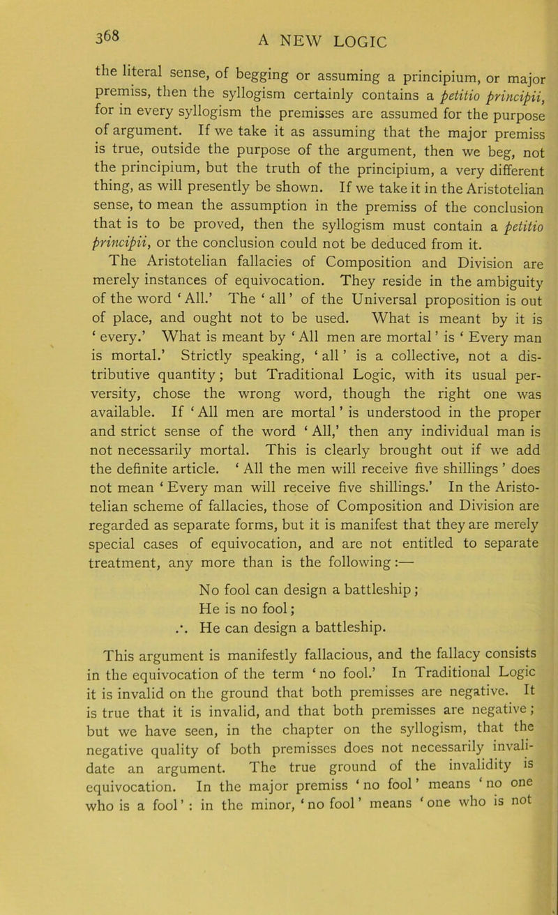 the literal sense, of begging or assuming a principium, or major premiss, then the syllogism certainly contains a petitio principii, for in every syllogism the premisses are assumed for the purpose of argument. If we take it as assuming that the major premiss is true, outside the purpose of the argument, then we beg, not the principium, but the truth of the principium, a very different thing, as will presently be shown. If we take it in the Aristotelian sense, to mean the assumption in the premiss of the conclusion that is to be proved, then the syllogism must contain a petitio principii, or the conclusion could not be deduced from it. The Aristotelian fallacies of Composition and Division are merely instances of equivocation. They reside in the ambiguity of the word ‘All.’ The ‘ all’ of the Universal proposition is out of place, and ought not to be used. What is meant by it is ‘ every.’ What is meant by ‘ All men are mortal ’ is ‘ Every man is mortal.’ Strictly speaking, ‘ all ’ is a collective, not a dis- tributive quantity; but Traditional Logic, with its usual per- versity, chose the wrong word, though the right one was available. If ‘ All men are mortal ’ is understood in the proper and strict sense of the word ‘ All,’ then any individual man is not necessarily mortal. This is clearly brought out if we add the definite article. ‘ All the men will receive five shillings ’ does not mean ‘ Every man will receive five shillings.’ In the Aristo- telian scheme of fallacies, those of Composition and Division are regarded as separate forms, but it is manifest that they are merely special cases of equivocation, and are not entitled to separate treatment, any more than is the following:— No fool can design a battleship; He is no fool; .•. He can design a battleship. This argument is manifestly fallacious, and the fallacy consists in the equivocation of the term ‘no fool.’ In Traditional Logic it is invalid on the ground that both premisses are negative. It is true that it is invalid, and that both premisses are negative; but we have seen, in the chapter on the syllogism, that the negative quality of both premisses does not necessarily invali- date an argument. The true ground of the invalidity is equivocation. In the major premiss ‘ no fool ’ means ‘ no one who is a fool ’ : in the minor, ‘ no fool ’ means ‘ one who is not