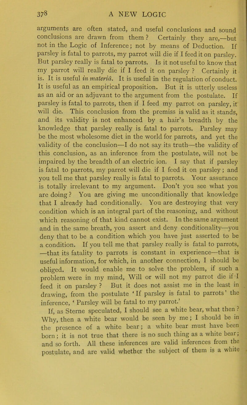 arguments are often stated, and useful conclusions and sound conclusions are drawn from them ? Certainly they are,—but not in the Logic of Inference; not by means of Deduction. If parsley is fatal to parrots, my parrot will die if I feed it on parsley. But parsley really is fatal to parrots. Is it not useful to know that my parrot will really die if I feed it on parsley ? Certainly it is. It is useful in materia. It is useful in the regulation of conduct. It is useful as an empirical proposition. But it is utterly useless as an aid or an adjuvant to the argument from the postulate. If parsley is fatal to parrots, then if I feed my parrot on parsley, it will die. This conclusion from the premiss is valid as it stands, and its validity is not enhanced by a hair’s breadth by the knowledge that parsley really is fatal to parrots. Parsley may be the most wholesome diet in the world for parrots, and yet the validity of the conclusion—I do not say its truth—the validity of this conclusion, as an inference from the postulate, will not be impaired by the breadth of an electric ion. I say that if parsley is fatal to parrots, my parrot will die if I feed it on parsley; and you tell me that parsley really is fatal to parrots. Your assurance is totally irrelevant to my argument. Don’t you see what you are doing? You are giving me unconditionally that knowledge that I already had conditionally. You are destroying that very condition which is an integral part of the reasoning, and without which reasoning of that kind cannot exist. In the same argument and in the same breath, you assert and deny conditionality—you deny that to be a condition which you have just asserted to be a condition. If you tell me that parsley really is fatal to parrots, —that its fatality to parrots is constant in experience—that is useful information, for which, in another connection, I should be obliged. It would enable me to solve the problem, if such a problem were in my mind, Will or will not my parrot die if I feed it on parsley ? But it does not assist me in the least in drawing, from the postulate ‘If parsley is fatal to parrots’ the inference, ‘ Parsley will be fatal to my parrot.’ If, as Sterne speculated, I should see a white bear, what then ? Why, then a white bear would be seen by me; I should be in the presence of a white bear; a white bear must have been born ; it is not true that there is no such thing as a white bear, and so forth. All these inferences are valid inferences from the postulate, and are valid whether the subject of them is a white