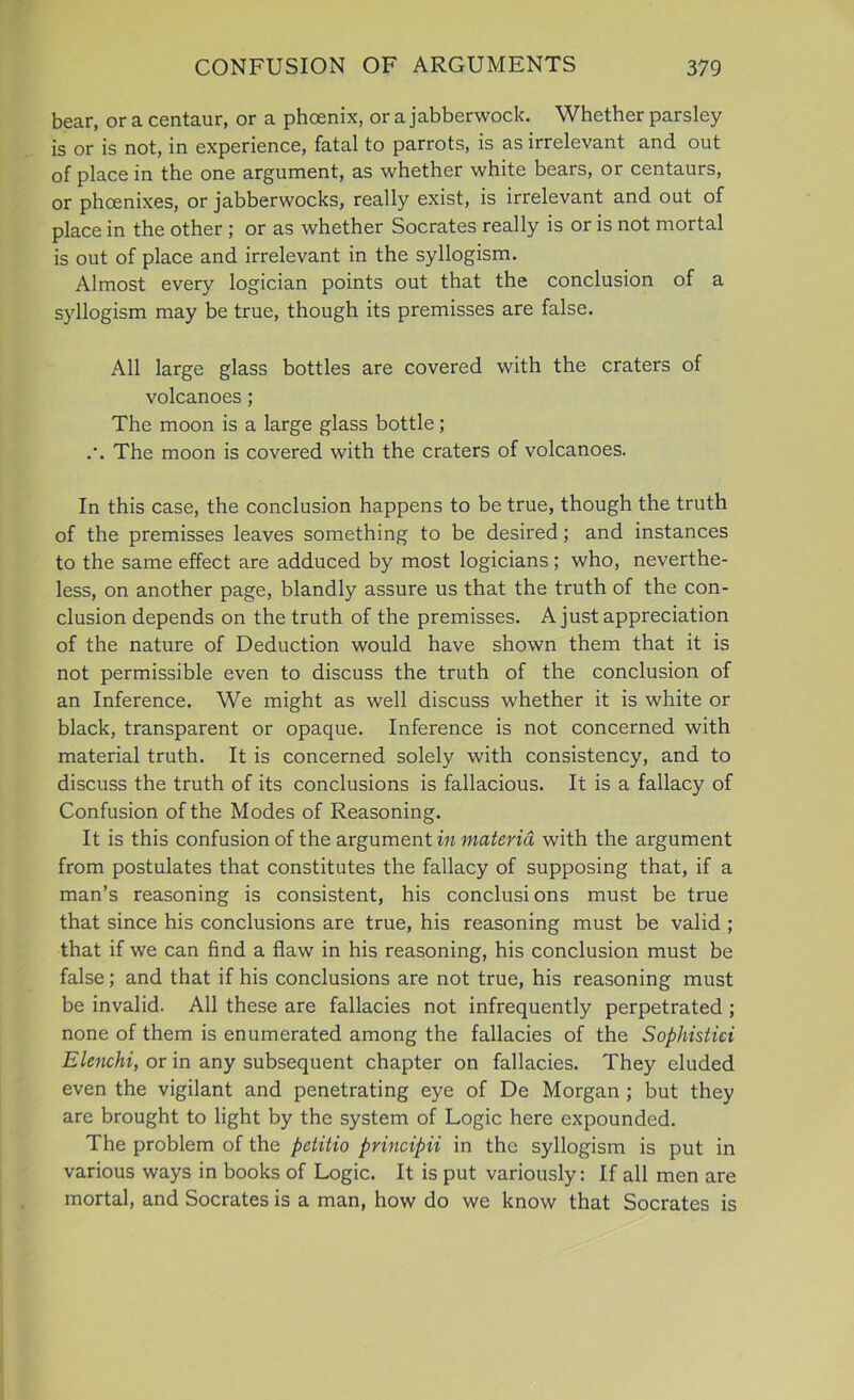 bear, or a centaur, or a phoenix, or a jabberwock. Whether parsley is or is not, in experience, fatal to parrots, is as irrelevant and out of place in the one argument, as whether white bears, or centaurs, or phoenixes, or jabberwocks, really exist, is irrelevant and out of place in the other ; or as whether Socrates really is or is not mortal is out of place and irrelevant in the syllogism. Almost every logician points out that the conclusion of a syllogism may be true, though its premisses are false. All large glass bottles are covered with the craters of volcanoes ; The moon is a large glass bottle; /. The moon is covered with the craters of volcanoes. In this case, the conclusion happens to be true, though the truth of the premisses leaves something to be desired; and instances to the same effect are adduced by most logicians; who, neverthe- less, on another page, blandty assure us that the truth of the con- clusion depends on the truth of the premisses. A just appreciation of the nature of Deduction would have shown them that it is not permissible even to discuss the truth of the conclusion of an Inference. We might as well discuss whether it is white or black, transparent or opaque. Inference is not concerned with material truth. It is concerned solely with consistency, and to discuss the truth of its conclusions is fallacious. It is a fallacy of Confusion of the Modes of Reasoning. It is this confusion of the argument in materia with the argument from postulates that constitutes the fallacy of supposing that, if a man’s reasoning is consistent, his conclusions must be true that since his conclusions are true, his reasoning must be valid ; that if we can find a flaw in his reasoning, his conclusion must be false; and that if his conclusions are not true, his reasoning must be invalid. All these are fallacies not infrequently perpetrated ; none of them is enumerated among the fallacies of the Sophistici Elenchi, or in any subsequent chapter on fallacies. They eluded even the vigilant and penetrating eye of De Morgan ; but they are brought to light by the system of Logic here expounded. The problem of the pelitio principii in the syllogism is put in various ways in books of Logic. It is put variously: If all men are mortal, and Socrates is a man, how do we know that Socrates is