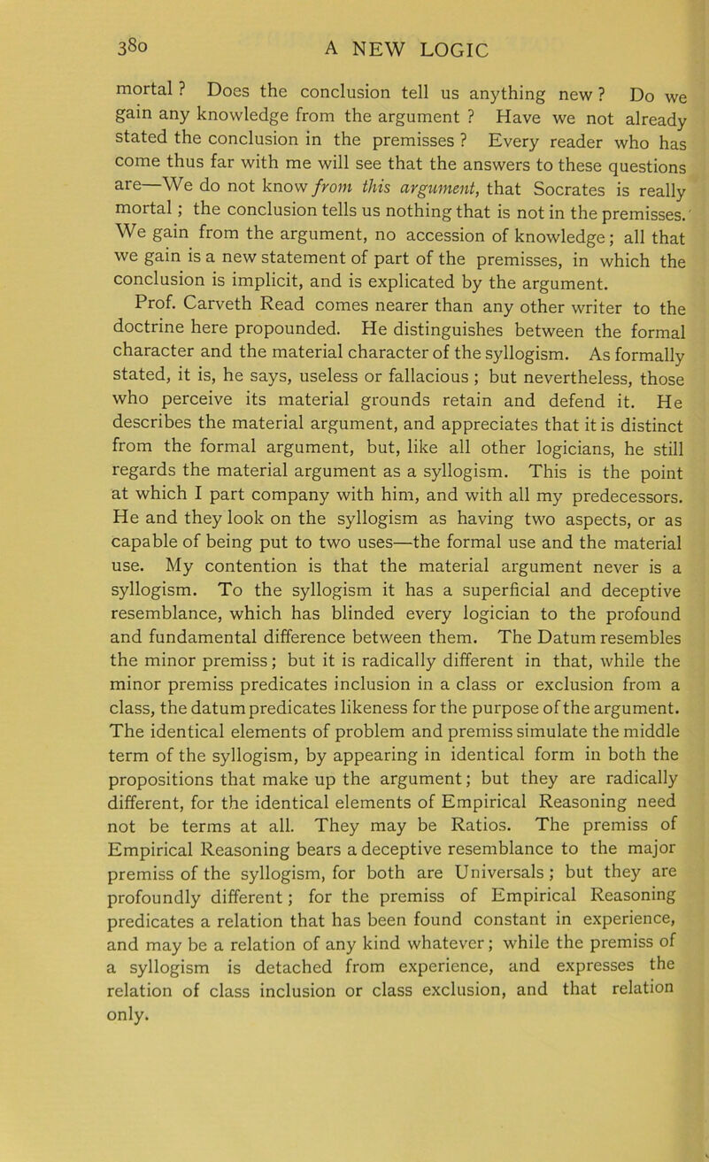 mortal ? Does the conclusion tell us anything new ? Do we gain any knowledge from the argument ? Have we not already stated the conclusion in the premisses ? Every reader who has come thus far with me will see that the answers to these questions are—We do not know from this argument, that Socrates is really mortal; the conclusion tells us nothing that is not in the premisses. We gain from the argument, no accession of knowledge; all that we gain is a new statement of part of the premisses, in which the conclusion is implicit, and is explicated by the argument. Prof. Carveth Read comes nearer than any other writer to the doctrine here propounded. He distinguishes between the formal character and the material character of the syllogism. As formally stated, it is, he says, useless or fallacious ; but nevertheless, those who perceive its material grounds retain and defend it. He describes the material argument, and appreciates that it is distinct from the formal argument, but, like all other logicians, he still regards the material argument as a syllogism. This is the point at which I part company with him, and with all my predecessors. He and they look on the syllogism as having two aspects, or as capable of being put to two uses—the formal use and the material use. My contention is that the material argument never is a syllogism. To the syllogism it has a superficial and deceptive resemblance, which has blinded every logician to the profound and fundamental difference between them. The Datum resembles the minor premiss; but it is radically different in that, while the minor premiss predicates inclusion in a class or exclusion from a class, the datum predicates likeness for the purpose of the argument. The identical elements of problem and premiss simulate the middle term of the syllogism, by appearing in identical form in both the propositions that make up the argument; but they are radically different, for the identical elements of Empirical Reasoning need not be terms at all. They may be Ratios. The premiss of Empirical Reasoning bears a deceptive resemblance to the major premiss of the syllogism, for both are Universal ; but they are profoundly different; for the premiss of Empirical Reasoning predicates a relation that has been found constant in experience, and may be a relation of any kind whatever; while the premiss of a syllogism is detached from experience, and expresses the relation of class inclusion or class exclusion, and that relation only.