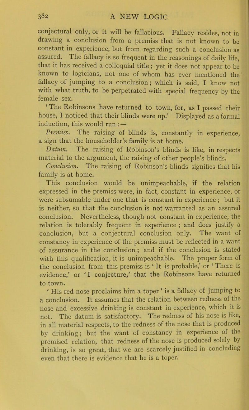 conjectural only, or it will be fallacious. Fallacy resides, not in drawing a conclusion from a premiss that is not known to be constant in experience, but from regarding such a conclusion as assured. The fallacy is so frequent in the reasonings of daily life, that it has received a colloquial title; yet it does not appear to be known to logicians, not one of whom has ever mentioned the fallacy of jumping to a conclusion; which is said, I know not with what truth, to be perpetrated with special frequency by the female sex. ‘ The Robinsons have returned to town, for, as I passed their house, I noticed that their blinds were up.’ Displayed as a formal induction, this would run : — Premiss. The raising of blinds is, constantly in experience, a sign that the householder’s family is at home. Dahim. The raising of Robinson’s blinds is like, in respects material to the argument, the raising of other people’s blinds. Conclusion. The raising of Robinson’s blinds signifies that his family is at home. This conclusion would be unimpeachable, if the relation expressed in the premiss were, in fact, constant in experience, or were subsumable under one that is constant in experience ; but it is neither, so that the conclusion is not warranted as an assured conclusion. Nevertheless, though not constant in experience, the relation is tolerably frequent in experience ; and does justify a conclusion, but a conjectural conclusion only. The want of constancy in experience of the premiss must be reflected in a want of assurance in the conclusion ; and if the conclusion is stated with this qualification, it is unimpeachable. The proper form of the conclusion from this premiss is ‘ It is probable,’ or ‘ There is evidence,’ or * I conjecture,’ that the Robinsons have returned to town. ‘ His red nose proclaims him a toper ’ is a fallacy of jumping to a conclusion. It assumes that the relation between redness of the nose and excessive drinking is constant in experience, which it is not. The datum is satisfactory. The redness of his nose is like, in all material respects, to the redness of the nose that is produced by drinking; but the want of constancy in experience of the premised relation, that redness of the nose is produced solely by drinking, is so great, that we are scarcely justified in concluding even that there is evidence that he is a toper.