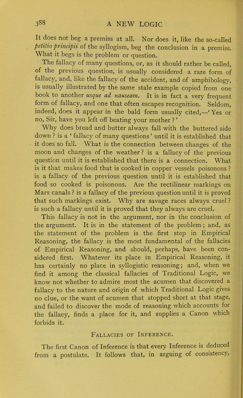 It does not beg a premiss at all. Nor does it, like the so-called petiho principii of the syllogism, beg the conclusion in a premiss. What it begs is the problem or question. The fallacy of many questions, or, as it should rather be called, of the previous question, is usually considered a rare form of fallacy, and, like the fallacy of the accident, and of amphibology, is usually illustrated by the same stale example copied from one book to another usque ad nauseam. It is in fact a very frequent form of fallacy, and one that often escapes recognition. Seldom, indeed, does it appear in the bald form usually cited,—‘ Yes or no, Sir, have you left off beating your mother ? ’ Why does bread and butter always fall with the buttered side down ? is a ‘ fallacy of many questions’ until it is established that it does so fall. What is the connection between changes of the moon and changes of the weather ? is a fallacy of the previous question until it is established that there is a connection. What is it that makes food that is cooked in copper vessels poisonous ? is a fallacy of the previous question until it is established that food so cooked is poisonous. Are the rectilinear markings on Mars canals ? is a fallacy of the previous question until it is proved that such markings exist. Why are savage races always cruel ? is such a fallacy until it is proved that they always are cruel. This fallacy is not in the argument, nor in the conclusion of the argument. It is in the statement of the problem ; and, as the statement of the problem is the first step in Empirical Reasoning, the fallacy is the most fundamental of the fallacies of Empirical Reasoning, and should, perhaps, have been con- sidered first. Whatever its place in Empirical Reasoning, it has certainly no place in syllogistic reasoning; and, when we find it among the classical fallacies of Traditional Logic, we know not whether to admire most the acumen that discovered a fallacy to the nature and origin of which Traditional Logic gives no clue, or the want of acumen that stopped short at that stage, and failed to discover the mode of reasoning which accounts for the fallacy, finds a place for it, and supplies a Canon which forbids it. Fallacies of Inference. The first Canon of Inference is that every Inference is deduced from a postulate. It follows that, in arguing of consistency,