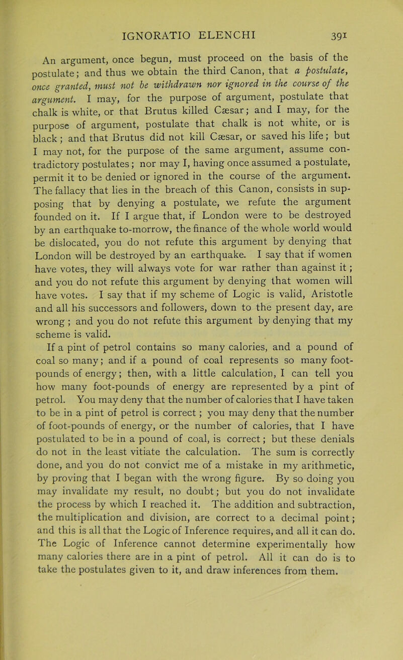 An argument, once begun, must proceed on the basis of the postulate; and thus we obtain the third Canon, that a postulate, once granted, must not be withdrawn nor ignored in the course of the argument. I may, for the purpose of argument, postulate that chalk is white, or that Brutus killed Caesar; and I may, for the purpose of argument, postulate that chalk is not white, or is black; and that Brutus did not kill Caesar, or saved his life; but I may not, for the purpose of the same argument, assume con- tradictory postulates; nor may I, having once assumed a postulate, permit it to be denied or ignored in the course of the argument. The fallacy that lies in the breach of this Canon, consists in sup- posing that by denying a postulate, we refute the argument founded on it. If I argue that, if London were to be destroyed by an earthquake to-morrow, the finance of the whole world would be dislocated, you do not refute this argument by denying that London will be destroyed by an earthquake. I say that if women have votes, they will always vote for war rather than against it; and you do not refute this argument by denying that women will have votes. I say that if my scheme of Logic is valid, Aristotle and all his successors and followers, down to the present day, are wrong ; and you do not refute this argument by denying that my scheme is valid. If a pint of petrol contains so many calories, and a pound of coal so many; and if a pound of coal represents so many foot- pounds of energy; then, with a little calculation, I can tell you how many foot-pounds of energy are represented by a pint of petrol. You may deny that the number of calories that I have taken to be in a pint of petrol is correct; you may deny that the number of foot-pounds of energy, or the number of calories, that I have postulated to be in a pound of coal, is correct; but these denials do not in the least vitiate the calculation. The sum is correctly done, and you do not convict me of a mistake in my arithmetic, by proving that I began with the wrong figure. By so doing you may invalidate my result, no doubt; but you do not invalidate the process by which I reached it. The addition and subtraction, the multiplication and division, are correct to a decimal point; and this is all that the Logic of Inference requires, and all it can do. The Logic of Inference cannot determine experimentally how many calories there are in a pint of petrol. All it can do is to take the postulates given to it, and draw inferences from them.