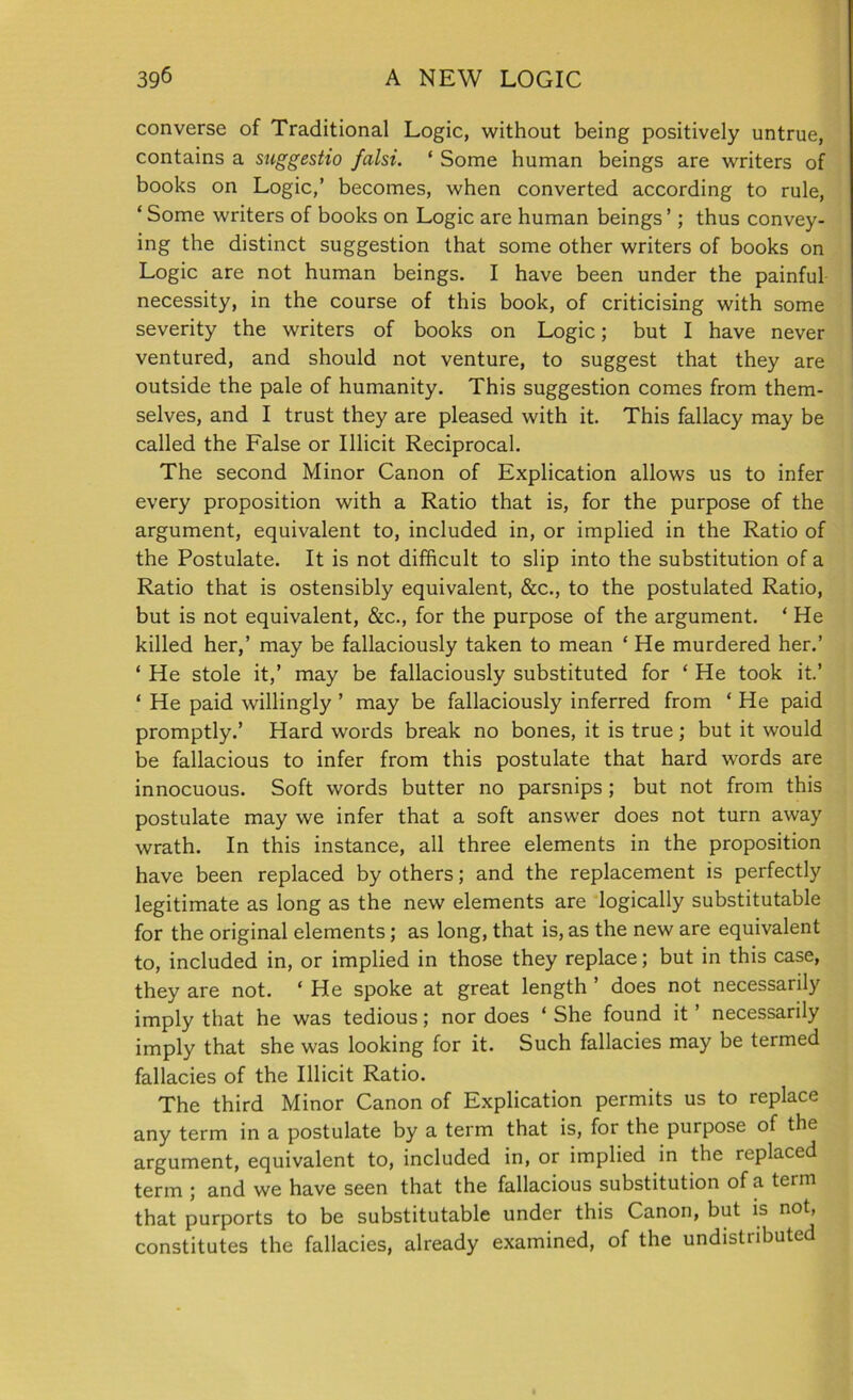 converse of Traditional Logic, without being positively untrue, contains a suggestio falsi. ‘ Some human beings are writers of books on Logic,’ becomes, when converted according to rule, ‘ Some writers of books on Logic are human beings ’; thus convey- ing the distinct suggestion that some other writers of books on Logic are not human beings. I have been under the painful necessity, in the course of this book, of criticising with some severity the writers of books on Logic; but I have never ventured, and should not venture, to suggest that they are outside the pale of humanity. This suggestion comes from them- selves, and I trust they are pleased with it. This fallacy may be called the False or Illicit Reciprocal. The second Minor Canon of Explication allows us to infer every proposition with a Ratio that is, for the purpose of the argument, equivalent to, included in, or implied in the Ratio of the Postulate. It is not difficult to slip into the substitution of a Ratio that is ostensibly equivalent, &c., to the postulated Ratio, but is not equivalent, &c., for the purpose of the argument. ‘ He killed her,’ may be fallaciously taken to mean ‘ He murdered her.’ ‘ He stole it,’ may be fallaciously substituted for ‘ He took it.’ ‘ He paid willingly ’ may be fallaciously inferred from ‘ He paid promptly.’ Hard words break no bones, it is true; but it would be fallacious to infer from this postulate that hard words are innocuous. Soft words butter no parsnips; but not from this postulate may we infer that a soft answer does not turn away wrath. In this instance, all three elements in the proposition have been replaced by others; and the replacement is perfectly legitimate as long as the new elements are logically substitutable for the original elements; as long, that is, as the new are equivalent to, included in, or implied in those they replace; but in this case, they are not. ‘ He spoke at great length ’ does not necessarily imply that he was tedious; nor does ‘ She found it ’ necessarily imply that she was looking for it. Such fallacies may be termed fallacies of the Illicit Ratio. The third Minor Canon of Explication permits us to replace any term in a postulate by a term that is, for the purpose of the argument, equivalent to, included in, or implied in the replaced term ; and we have seen that the fallacious substitution of a term that purports to be substitutable under this Canon, but is not, constitutes the fallacies, already examined, of the undistributed