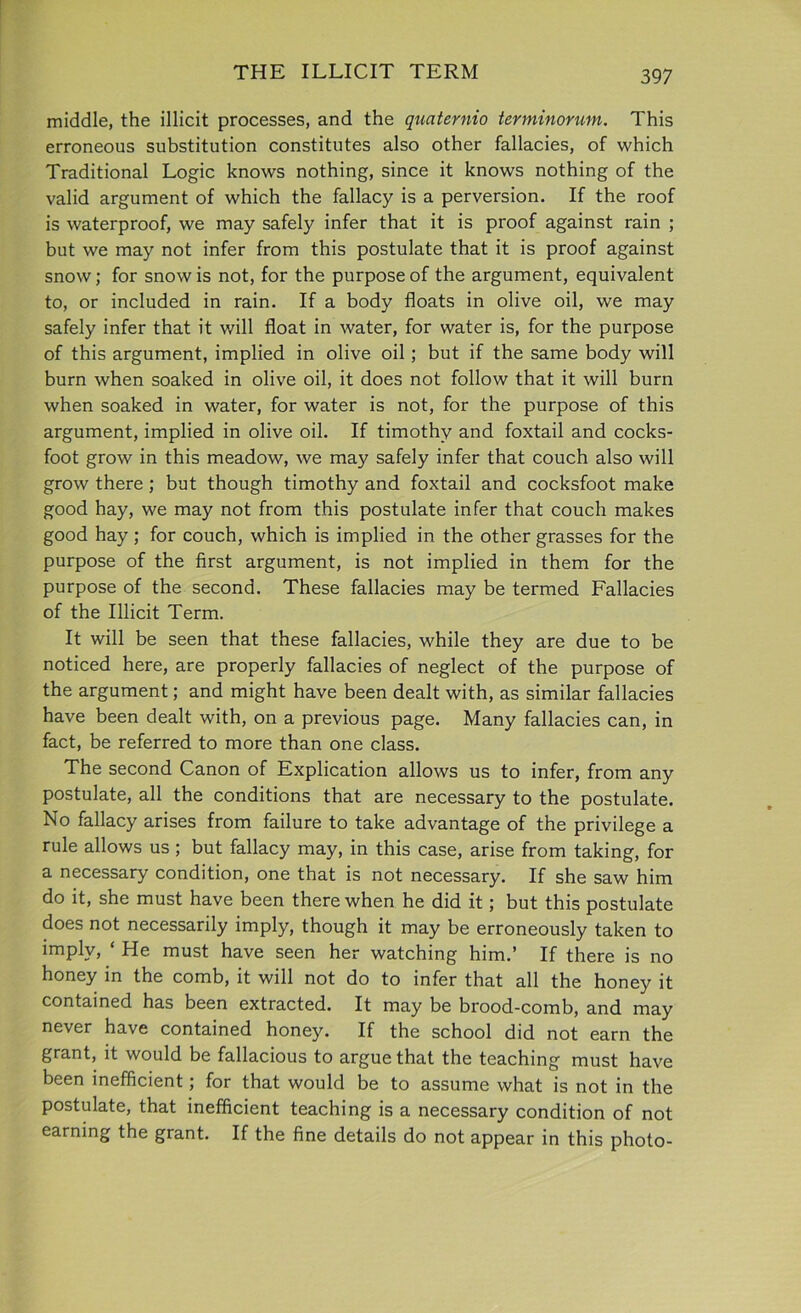 THE ILLICIT TERM middle, the illicit processes, and the quaternio terminorum. This erroneous substitution constitutes also other fallacies, of which Traditional Logic knows nothing, since it knows nothing of the valid argument of which the fallacy is a perversion. If the roof is waterproof, we may safely infer that it is proof against rain ; but we may not infer from this postulate that it is proof against snow; for snow is not, for the purpose of the argument, equivalent to, or included in rain. If a body floats in olive oil, we may safely infer that it will float in water, for water is, for the purpose of this argument, implied in olive oil ; but if the same body will burn when soaked in olive oil, it does not follow that it will burn when soaked in water, for water is not, for the purpose of this argument, implied in olive oil. If timothy and foxtail and cocks- foot grow in this meadow, we may safely infer that couch also will grow there; but though timothy and foxtail and cocksfoot make good hay, we may not from this postulate infer that couch makes good hay; for couch, which is implied in the other grasses for the purpose of the first argument, is not implied in them for the purpose of the second. These fallacies may be termed Fallacies of the Illicit Term. It will be seen that these fallacies, while they are due to be noticed here, are properly fallacies of neglect of the purpose of the argument; and might have been dealt with, as similar fallacies have been dealt with, on a previous page. Many fallacies can, in fact, be referred to more than one class. The second Canon of Explication allows us to infer, from any postulate, all the conditions that are necessary to the postulate. No fallacy arises from failure to take advantage of the privilege a rule allows us ; but fallacy may, in this case, arise from taking, for a necessary condition, one that is not necessary. If she saw him do it, she must have been there when he did it; but this postulate does not necessarily imply, though it may be erroneously taken to imply, ‘ He must have seen her watching him.’ If there is no honey in the comb, it will not do to infer that all the honey it contained has been extracted. It may be brood-comb, and may never have contained honey. If the school did not earn the grant, it would be fallacious to argue that the teaching must have been inefficient; for that would be to assume what is not in the postulate, that inefficient teaching is a necessary condition of not earning the grant. If the fine details do not appear in this photo-