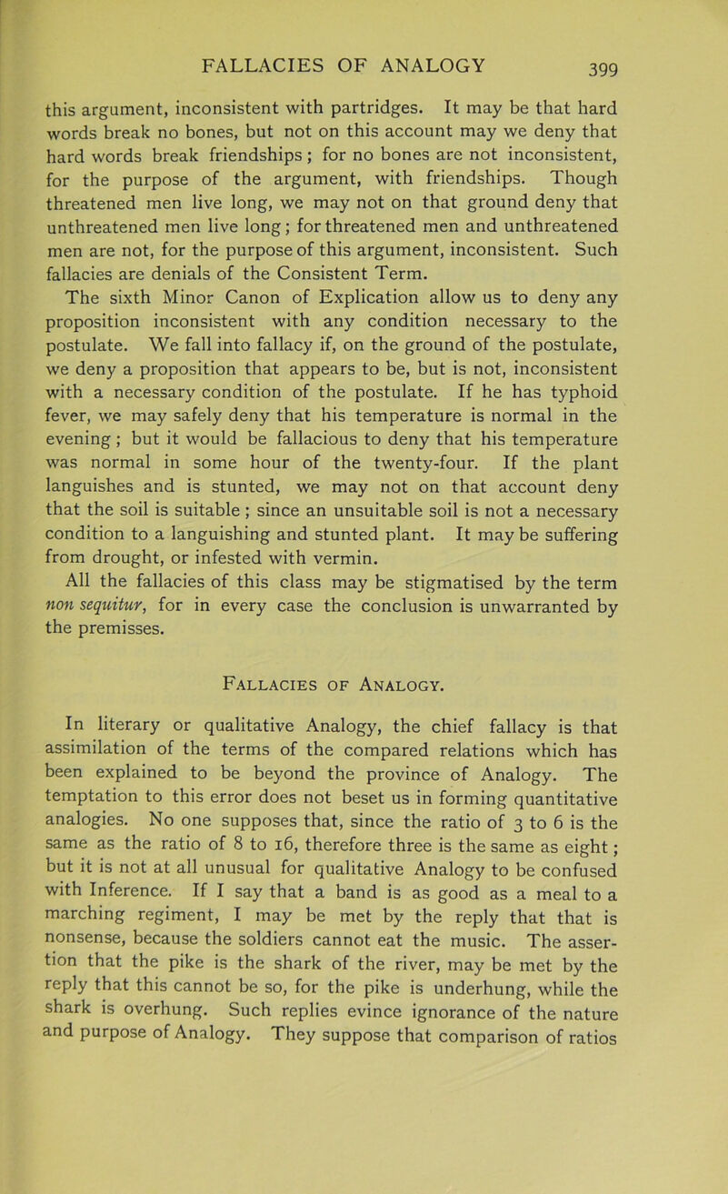 FALLACIES OF ANALOGY this argument, inconsistent with partridges. It may be that hard words break no bones, but not on this account may we deny that hard words break friendships; for no bones are not inconsistent, for the purpose of the argument, with friendships. Though threatened men live long, we may not on that ground deny that unthreatened men live long; for threatened men and unthreatened men are not, for the purpose of this argument, inconsistent. Such fallacies are denials of the Consistent Term. The sixth Minor Canon of Explication allow us to deny any proposition inconsistent with any condition necessary to the postulate. We fall into fallacy if, on the ground of the postulate, we deny a proposition that appears to be, but is not, inconsistent with a necessary condition of the postulate. If he has typhoid fever, we may safely deny that his temperature is normal in the evening ; but it would be fallacious to deny that his temperature was normal in some hour of the twenty-four. If the plant languishes and is stunted, we may not on that account deny that the soil is suitable; since an unsuitable soil is not a necessary condition to a languishing and stunted plant. It may be suffering from drought, or infested with vermin. All the fallacies of this class may be stigmatised by the term non sequitur, for in every case the conclusion is unwarranted by the premisses. Fallacies of Analogy. In literary or qualitative Analogy, the chief fallacy is that assimilation of the terms of the compared relations which has been explained to be beyond the province of Analogy. The temptation to this error does not beset us in forming quantitative analogies. No one supposes that, since the ratio of 3 to 6 is the same as the ratio of 8 to 16, therefore three is the same as eight; but it is not at all unusual for qualitative Analogy to be confused with Inference. If I say that a band is as good as a meal to a marching regiment, I may be met by the reply that that is nonsense, because the soldiers cannot eat the music. The asser- tion that the pike is the shark of the river, may be met by the reply that this cannot be so, for the pike is underhung, while the shark is overhung. Such replies evince ignorance of the nature and purpose of Analogy. They suppose that comparison of ratios