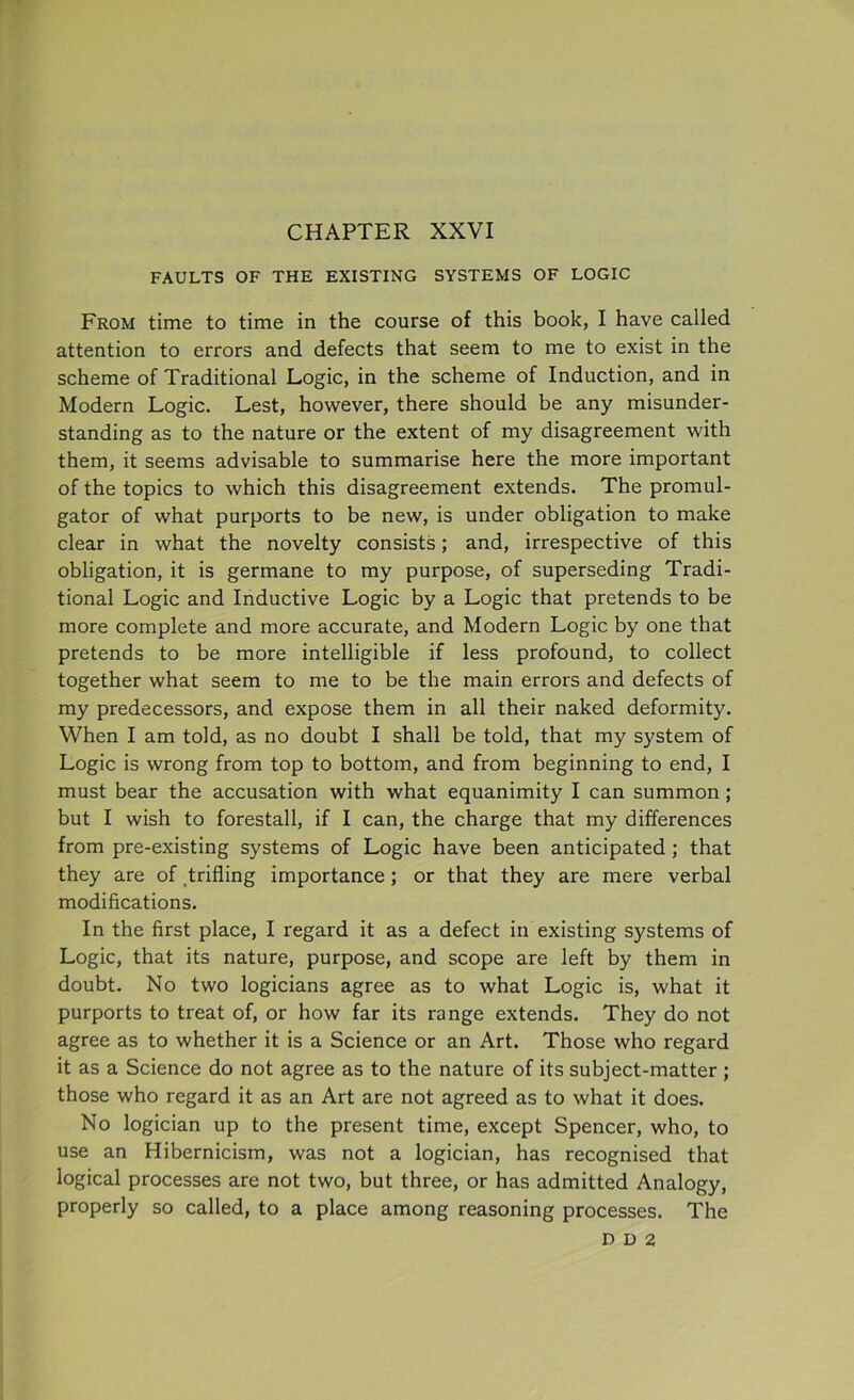 CHAPTER XXVI FAULTS OF THE EXISTING SYSTEMS OF LOGIC From time to time in the course of this book, I have called attention to errors and defects that seem to me to exist in the scheme of Traditional Logic, in the scheme of Induction, and in Modern Logic. Lest, however, there should be any misunder- standing as to the nature or the extent of my disagreement with them, it seems advisable to summarise here the more important of the topics to which this disagreement extends. The promul- gator of what purports to be new, is under obligation to make clear in what the novelty consists; and, irrespective of this obligation, it is germane to my purpose, of superseding Tradi- tional Logic and Inductive Logic by a Logic that pretends to be more complete and more accurate, and Modern Logic by one that pretends to be more intelligible if less profound, to collect together what seem to me to be the main errors and defects of my predecessors, and expose them in all their naked deformity. When I am told, as no doubt I shall be told, that my system of Logic is wrong from top to bottom, and from beginning to end, I must bear the accusation with what equanimity I can summon; but I wish to forestall, if I can, the charge that my differences from pre-existing systems of Logic have been anticipated ; that they are of trifling importance ; or that they are mere verbal modifications. In the first place, I regard it as a defect in existing systems of Logic, that its nature, purpose, and scope are left by them in doubt. No two logicians agree as to what Logic is, what it purports to treat of, or how far its range extends. They do not agree as to whether it is a Science or an Art. Those who regard it as a Science do not agree as to the nature of its subject-matter ; those who regard it as an Art are not agreed as to what it does. No logician up to the present time, except Spencer, who, to use an Hibernicism, was not a logician, has recognised that logical processes are not two, but three, or has admitted Analogy, properly so called, to a place among reasoning processes. The D D 2