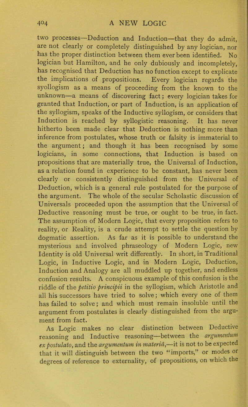 two processes—Deduction and Induction—that they do admit, are not clearly or completely distinguished by any logician, nor has the proper distinction between them ever been identified. No logician but Hamilton, and he only dubiously and incompletely, has recognised that Deduction has no function except to explicate the implications of propositions. Every logician regards the syollogism as a means of proceeding from the known to the unknown—a means of discovering fact; every logician takes for granted that Induction, or part of Induction, is an application of the syllogism, speaks of the Inductive syllogism, or considers that Induction is reached by syllogistic reasoning. It has never hitherto been made clear that Deduction is nothing more than inference from postulates, whose truth or falsity is immaterial to the argument; and though it has been recognised by some logicians, in some connections, that Induction is based on propositions that are materially true, the Universal of Induction, as a relation found in experience to be constant, has never been clearly or consistently distinguished from the Universal of Deduction, which is a general rule postulated for the purpose of the argument. The whole of the secular Scholastic discussion of Universals proceeded upon the assumption that the Universal of Deductive reasoning must be true, or ought to be true, in fact. The assumption of Modern Logic, that every proposition refers to reality, or Reality, is a crude attempt to settle the question by dogmatic assertion. As far as it is possible to understand the mysterious and involved phraseology of Modern Logic, new Identity is old Universal writ differently. In short, in Traditional Logic, in Inductive Logic, and in Modern Logic, Deduction, Induction and Analogy are all muddled up together, and endless confusion results. A conspicuous example of this confusion is the riddle of the petitio principii in the syllogism, which Aristotle and all his successors have tried to solve; which every one of them has failed to solve; and which must remain insoluble until the argument from postulates is clearly distinguished from the argu- ment from fact. As Logic makes no clear distinction between Deductive reasoning and Inductive reasoning—between the argwncntum ex postulate), and the argumentum in materiel,—it is not to be expected that it will distinguish between the two “imports,” or modes or degrees of reference to externality, of propositions, on which the