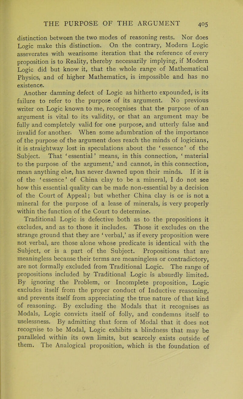 THE PURPOSE OF THE ARGUMENT 4°5 distinction between the two modes of reasoning rests. Nor does Logic make this distinction. On the contrary, Modern Logic asseverates with wearisome iteration that the reference of every proposition is to Reality, thereby necessarily implying, if Modern Logic did but know it, that the whole range of Mathematical Physics, and of higher Mathematics, is impossible and has no existence. Another damning defect of Logic as hitherto expounded, is its failure to refer to the purpose of its argument. No previous writer on Logic known to me, recognises that the purpose of an argument is vital to its validity, or that an argument may be fully and completely valid for one purpose, and utterly false and invalid for another. When some adumbration of the importance of the purpose of the argument does reach the minds of logicians, it is straightway lost in speculations about the ‘ essence ’ of the Subject. That ‘ essential ’ means, in this connection, ‘ material to the purpose of the argument,’ and cannot, in this connection, mean anything else, has never dawned upon their minds. If it is of the ‘ essence ’ of China clay to be a mineral, I do not see how this essential quality can be made non-essential by a decision of the Court of Appeal; but whether China clay is or is not a mineral for the purpose of a lease of minerals, is very properly within the function of the Court to determine. Traditional Logic is defective both as to the propositions it excludes, and as to those it includes. Those it excludes on the strange ground that they are ‘ verbal,’ as if every proposition were not verbal, are those alone whose predicate is identical with the Subject, or is a part of the Subject. Propositions that are meaningless because their terms are meaningless or contradictory, are not formally excluded from Traditional Logic. The range of propositions included by Traditional Logic is absurdly limited. By ignoring the Problem, or Incomplete proposition, Logic excludes itself from the proper conduct of Inductive reasoning, and prevents itself from appreciating the true nature of that kind of reasoning. By excluding the Modals that it recognises as Modals, Logic convicts itself of folly, and condemns itself to uselessness. By admitting that form of Modal that it does not recognise to be Modal, Logic exhibits a blindness that may be paralleled within its own limits, but scarcely exists outside of them. The Analogical proposition, which is the foundation of