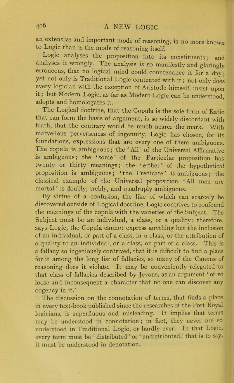 an extensive and important mode of reasoning, is no more known to Logic than is the mode of reasoning itself. Logic analyses the proposition into its constituents; and analyses it wrongly. The analysis is so manifestly and glaringly erroneous, that no logical mind could countenance it for a day; yet not only is Traditional Logic contented with it; not only does every logician with the exception of Aristotle himself, insist upon it, but Modern Logic, as far as Modern Logic can be understood, adopts and homologates it. The Logical doctrine, that the Copula is the sole form of Ratio that can form the basis of argument, is so widely discordant with truth, that the contrary would be much nearer the mark. With marvellous perverseness of ingenuity, Logic has chosen, for its foundations, expressions that are every one of them ambiguous. The copula is ambiguous; the ‘All’ of the Universal Affirmative is ambiguous; the ‘ some ’ of the Particular proposition has twenty or thirty meanings; the ‘either’ of the hypothetical proposition is ambiguous; ‘the Predicate’ is ambiguous; the classical example of the Universal proposition ‘All men are mortal ’ is doubly, trebly, and quadruply ambiguous. By virtue of a confusion, the like of which can scarcely be discovered outside of Logical doctrine, Logic contrives to confound the meanings of the copula with the varieties of the Subject. The Subject must be an individual, a class, or a quality; therefore, says Logic, the Copula cannot express anything but the inclusion of an individual, or part of a class, in a class, or the attribution of a quality to an individual, or a class, or part of a class. This is a fallacy so ingeniously contrived, that it is difficult to find a place for it among the long list of fallacies, so many of the Canons of reasoning does it violate. It may be conveniently relegated to that class of fallacies described by Jevons, as an argument ‘of so loose and inconsequent a character that no one can discover any cogency in it.’ The discussion on the connotation of terms, that finds a place in every text-book published since the researches of the Port Royal logicians, is superfluous and misleading. It implies that terms may be understood in connotation ; in fact, they never are so understood in Traditional Logic, or hardly ever. In that Logic, every term must be ‘ distributed’ or ‘ undistributed,’ that is to say, it must be understood in denotation.