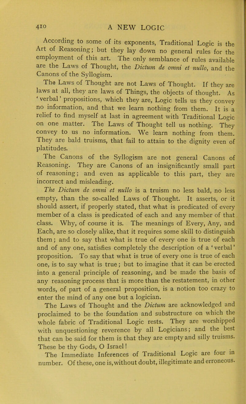 According to some of its exponents, Traditional Logic is the Art of Reasoning; but they lay down no general rules for the employment of this art. The only semblance of rules available are the Laws of Thought, the Dictum de omni et nullo, and the Canons of the Syllogism. The Laws of Thought are not Laws of Thought. If they are laws at all, they are laws of Things, the objects of thought. As ‘ verbal ’ propositions, which they are, Logic tells us they convey no information, and that we learn nothing from them. It is a relief to find myself at last in agreement with Traditional Logic on one matter. The Laws of Thought tell us nothing. They convey to us no information. We learn nothing from them. They are bald truisms, that fail to attain to the dignity even of platitudes. The Canons of the Syllogism are not general Canons of Reasoning. They are Canons of an insignificantly small part of reasoning; and even as applicable to this part, they are incorrect and misleading. The Dictum de omni et nullo is a truism no less bald, no less empty, than the so-called Laws of Thought. It asserts, or it should assert, if properly stated, that what is predicated of every member of a class is predicated of each and any member of that class. Why, of course it is. The meanings of Every, Any, and Each, are so closely alike, that it requires some skill to distinguish them; and to say that what is true of every one is true of each and of any one, satisfies completely the description of a ‘ verbal ’ proposition. To say that what is true of every one is true of each one, is to say what is true; but to imagine that it can be erected into a general principle of reasoning, and be made the basis of any reasoning process that is more than the restatement, in other words, of part of a general proposition, is a notion too crazy to enter the mind of any one but a logician. The Laws of Thought and the Dictum are acknowledged and proclaimed to be the foundation and substructure on which the whole fabric of Traditional Logic rests. They are worshipped with unquestioning reverence by all Logicians; and the best that can be said for them is that they are empty and silly truisms. These be thy Gods, O Israel! The Immediate Inferences of Traditional Logic are four in number. Of these, one is, without doubt, illegitimate and erroneous.