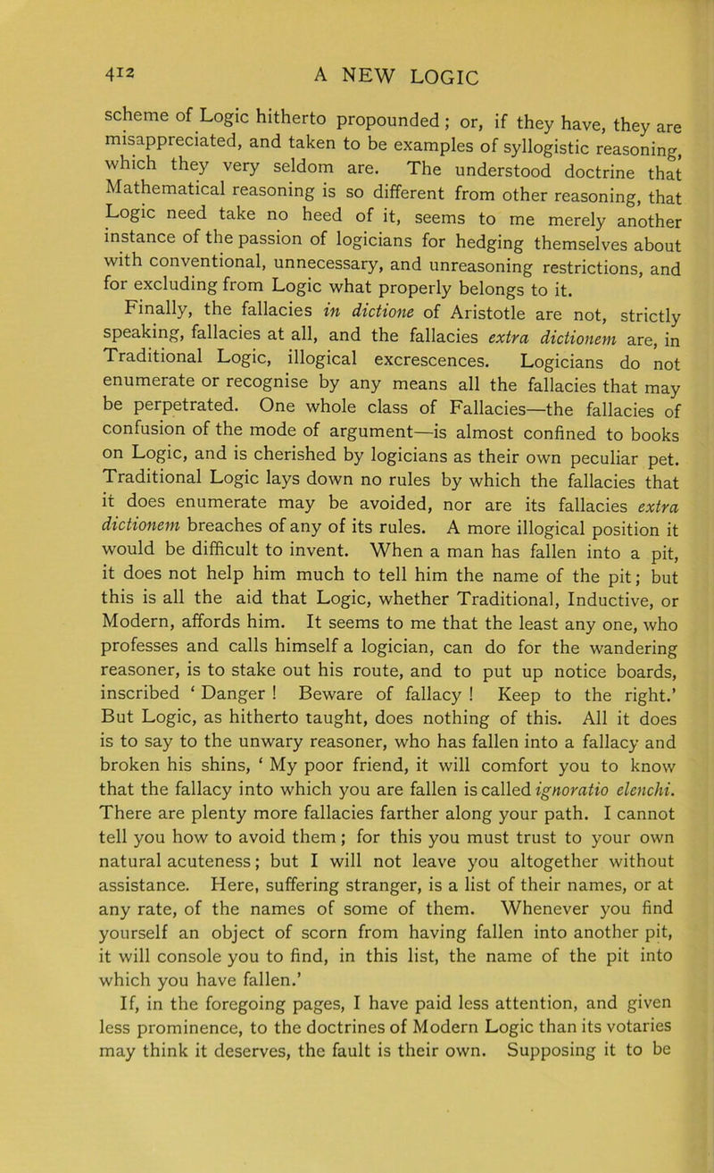 scheme of Logic hitherto propounded ; or, if they have, they are misappreciated, and taken to be examples of syllogistic reasoning, which they very seldom are. The understood doctrine that Mathematical reasoning is so different from other reasoning, that Logic need take no heed of it, seems to me merely another instance of the passion of logicians for hedging themselves about with conventional, unnecessary, and unreasoning restrictions, and for excluding from Logic what properly belongs to it. Finally, the fallacies in dictions of Aristotle are not, strictly speaking, fallacies at all, and the fallacies extra dictionem are, in Traditional Logic, illogical excrescences. Logicians do not enumerate or recognise by any means all the fallacies that may be perpetrated. One whole class of Fallacies—the fallacies of confusion of the mode of argument—is almost confined to books on Logic, and is cherished by logicians as their own peculiar pet. Traditional Logic lays down no rules by which the fallacies that it does enumerate may be avoided, nor are its fallacies extra dictionem breaches of any of its rules. A more illogical position it would be difficult to invent. When a man has fallen into a pit, it does not help him much to tell him the name of the pit; but this is all the aid that Logic, whether Traditional, Inductive, or Modern, affords him. It seems to me that the least any one, who professes and calls himself a logician, can do for the wandering reasoner, is to stake out his route, and to put up notice boards, inscribed ‘ Danger ! Beware of fallacy ! Keep to the right.’ But Logic, as hitherto taught, does nothing of this. All it does is to say to the unwary reasoner, who has fallen into a fallacy and broken his shins, ‘ My poor friend, it will comfort you to know that the fallacy into which you are fallen is called ignoratio elenchi. There are plenty more fallacies farther along your path. I cannot tell you how to avoid them; for this you must trust to your own natural acuteness; but I will not leave you altogether without assistance. Here, suffering stranger, is a list of their names, or at any rate, of the names of some of them. Whenever you find yourself an object of scorn from having fallen into another pit, it will console you to find, in this list, the name of the pit into which you have fallen.’ If, in the foregoing pages, I have paid less attention, and given less prominence, to the doctrines of Modern Logic than its votaries may think it deserves, the fault is their own. Supposing it to be