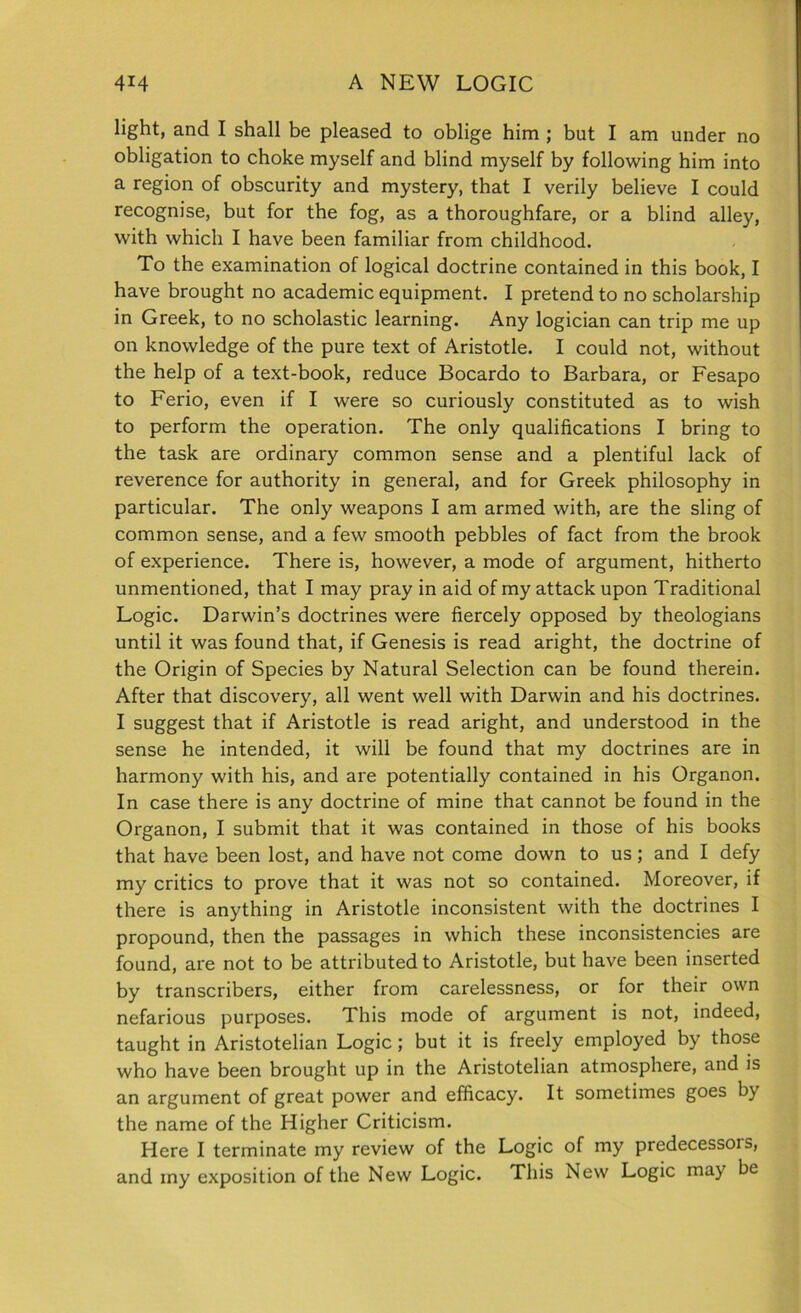 light, and I shall be pleased to oblige him ; but I am under no obligation to choke myself and blind myself by following him into a region of obscurity and mystery, that I verily believe I could recognise, but for the fog, as a thoroughfare, or a blind alley, with which I have been familiar from childhood. To the examination of logical doctrine contained in this book, I have brought no academic equipment. I pretend to no scholarship in Greek, to no scholastic learning. Any logician can trip me up on knowledge of the pure text of Aristotle. I could not, without the help of a text-book, reduce Bocardo to Barbara, or Fesapo to Ferio, even if I were so curiously constituted as to wish to perform the operation. The only qualifications I bring to the task are ordinary common sense and a plentiful lack of reverence for authority in general, and for Greek philosophy in particular. The only weapons I am armed with, are the sling of common sense, and a few smooth pebbles of fact from the brook of experience. There is, however, a mode of argument, hitherto unmentioned, that I may pray in aid of my attack upon Traditional Logic. Darwin’s doctrines were fiercely opposed by theologians until it was found that, if Genesis is read aright, the doctrine of the Origin of Species by Natural Selection can be found therein. After that discovery, all went well with Darwin and his doctrines. I suggest that if Aristotle is read aright, and understood in the sense he intended, it will be found that my doctrines are in harmony with his, and are potentially contained in his Organon. In case there is any doctrine of mine that cannot be found in the Organon, I submit that it was contained in those of his books that have been lost, and have not come down to us ; and I defy my critics to prove that it was not so contained. Moreover, if there is anything in Aristotle inconsistent with the doctrines I propound, then the passages in which these inconsistencies are found, are not to be attributed to Aristotle, but have been inserted by transcribers, either from carelessness, or for their own nefarious purposes. This mode of argument is not, indeed, taught in Aristotelian Logic ; but it is freely employed by those who have been brought up in the Aristotelian atmosphere, and is an argument of great power and efficacy. It sometimes goes by the name of the Higher Criticism. Here I terminate my review of the Logic of my predecessoi s, and iny exposition of the New Logic. This New Logic may be