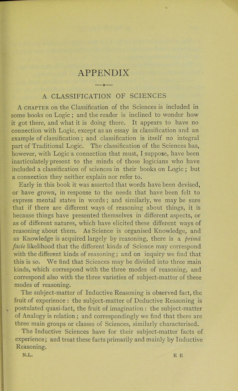 APPENDIX —*— A CLASSIFICATION OF SCIENCES A chapter on the Classification of the Sciences is included in some books on Logic ; and the reader is inclined to wonder how it got there, and what it is doing there. It appears to have no connection with Logic, except as an essay in classification and an example of classification ; and classification is itself no integral part of Traditional Logic. The classification of the Sciences has, however, with Logic a connection that must, I suppose, have been inarticulately present to the minds of those logicians who have included a classification of sciences in their books on Logic ; but a connection they neither explain nor refer to. Early in this book it was asserted that words have been devised, or have grown, in response to the needs that have been felt to express mental states in words ; and similarly, we may be sure that if there are different ways of reasoning about things, it is because things have presented themselves in different aspects, or as of different natures, which have elicited these different ways of reasoning about them. As Science is organised Knowledge, and as Knowledge is acquired largely by reasoning, there is a prima facie likelihood that the different kinds of Science may correspond with the different kinds of reasoning; and on inquiry we find that this is so. We find that Sciences may be divided into three main kinds, which correspond with the three modes of reasoning, and correspond also with the three varieties of subject-matter of these modes of reasoning. The subject-matter of Inductive Reasoning is observed fact, the fruit of experience : the subject-matter of Deductive Reasoning is . postulated quasi-fact, the fruit of imagination : the subject-matter of Analogy is relation ; and correspondingly we find that there are three main groups or classes of Sciences, similarly characterised. The Inductive Sciences have for their subject-matter facts of experience; and treat these facts primarily and mainly by Inductive Reasoning.