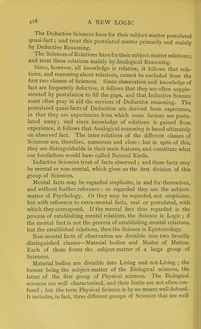 The Deductive Sciences have for their subject-matter postulated quasi-fact; and treat this postulated matter primarily and mainly by Deductive Reasoning. The Sciences of Relations have for their subject-matter relations; and treat these relations mainly by Analogical Reasoning. Since, however, all knowledge is relative, it follows that rela- tions, and reasoning about relations, cannot be excluded from the first two classes of Sciences. Since observation and knowledge of fact are frequently defective, it follows that they are often supple- mented by postulation to fill the gaps, and that Inductive Science must often pray in aid the services of Deductive reasoning. The postulated quasi-facts of Deduction are derived from experience, in that they are experiences from which some factors are postu- lated away; and since knowledge of relations is gained from experience, it follows that Analogical reasoning is based ultimately on observed fact. The inter-relations of the different classes of Sciences are, therefore, numerous and close : but in spite of this, they are distinguishable in their main features, and constitute what our forefathers would have called Natural Kinds. Inductive Sciences treat of facts observed ; and these facts may be mental or non-mental, which gives us the first division of this group of Sciences. Mental facts may be regarded simpliciter, in and for themselves, and without further reference : so regarded they are the subject- matter of Psychology. Or they may be regarded, not simpliciter, but with reference to extra-mental facts, real or postulated, with which they correspond. If the mental fact thus regarded is the process of establishing mental relations, the Science is Logic ; if the mental fact is not the process of establishing mental relations, but the established relations, then the Science is Epistemology. Non-mental facts of observation are divisible into two broadly distinguished classes—Material bodies and Modes of Motion. Each of these forms the subject-matter of a large group of Sciences. Material bodies are divisible into Living and not-Living ; the former being the subject-matter of the Biological sciences, the latter of the first group of Physical sciences. The Biological sciences are well characterised, and their limits are not often con- fused ; but the term Physical Science is by no means well defined. It includes, in fact, three different groups of Sciences that are well