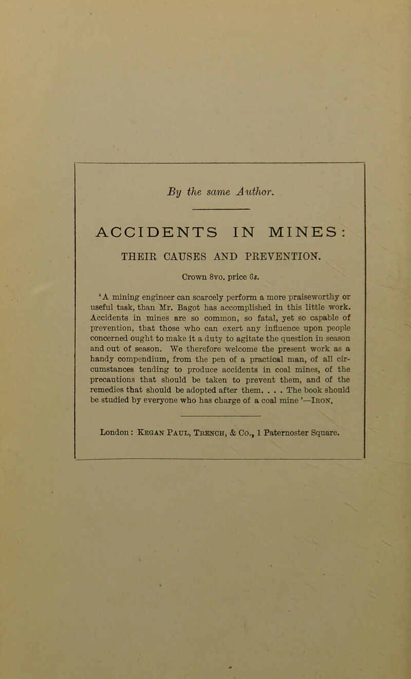 By the same Author. ACCIDENTS IN MINES: THEIR CAUSES AND PREVENTION. Crown 8vo. price Gs. ‘A mining engineer can scarcely perform a more praiseworthy or useful task, than Mr. Bagot has accomplished in this little work. Accidents in mines are so common, so fatal, yet so capable of prevention, that those who can exert any influence upon people concerned ought to make it a duty to agitate the question in season and out of season. We therefore welcome the present work as a handy compendium, from the pen of a practical man, of all cir- cumstances tending to produce accidents in coal mines, of the precautions that should be taken to prevent them, and of the remedies that should be adopted after them. . . . The book should be studied by everyone who has charge of a coal mine ’—Iron. London: Kegan Paul, Trench, & Co., 1 Paternoster Square.