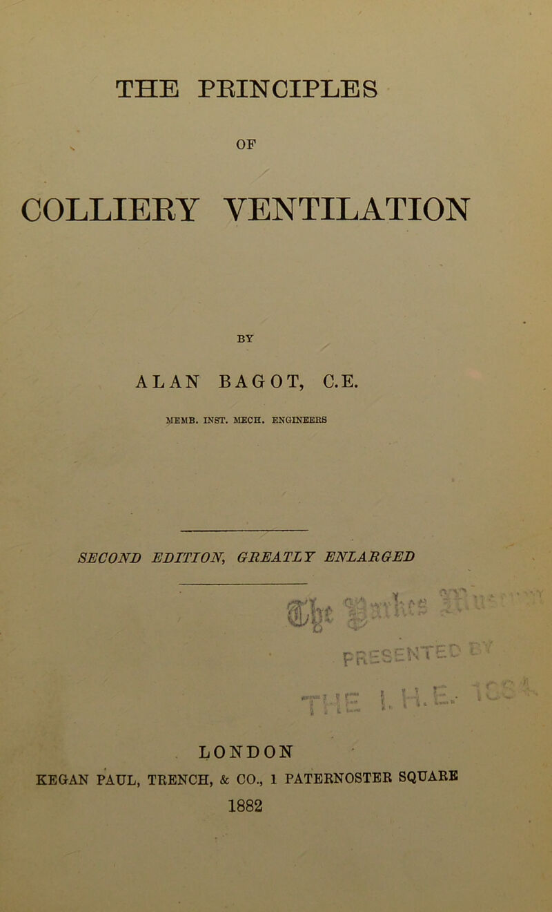 THE PRINCIPLES OF COLLIERY VENTILATION BY ALAN BAGOT, C.E. MEMB. INST. MECH. ENGINEERS SECOND EDITION, GREATLY ENLARGED PRESENTE 5 i: L K I * »* LONDON KEGAN PAUL, TRENCH, & CO., 1 PATERNOSTER SQUARE 1882