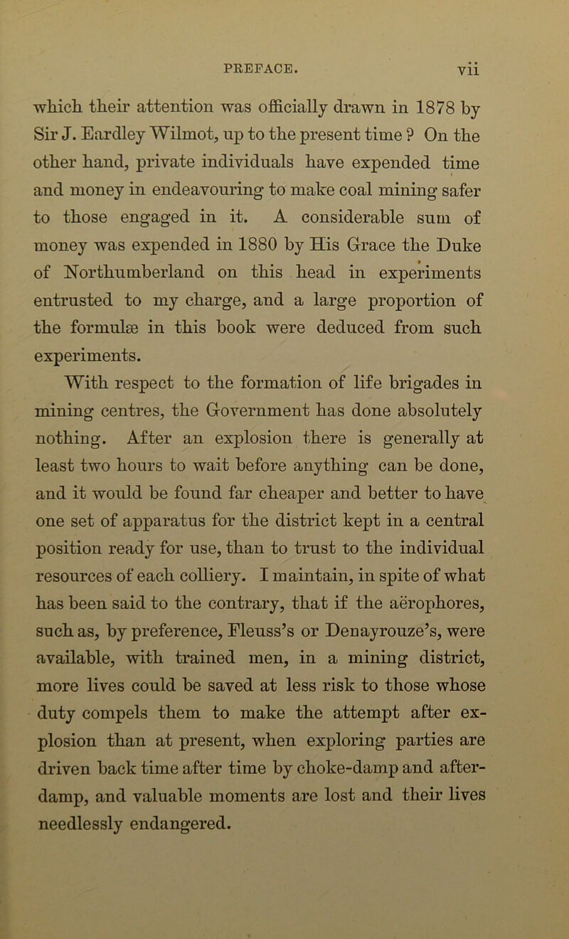 which their attention was officially drawn in 1878 by Sir J. Eardley Wilrnot, up to the present time ? On the other hand, private individuals have expended time and money in endeavouring to make coal mining safer to those engaged in it. A considerable sum of money was expended in 1880 by His Grace the Duke of Northumberland on this head in experiments entrusted to my charge, and a large proportion of the formulse in this book were deduced from such experiments. With respect to the formation of life brigades in mining centres, the Government has done absolutely nothing. After an explosion there is generally at least two hours to wait before anything can be done, and it would be found far cheaper and better to have one set of apparatus for the district kept in a central position ready for use, than to trust to the individual resources of each colliery. I maintain, in spite of what has been said to the contrary, that if the aerophores, such as, by preference, Eleuss’s or Denayrouze’s, were available, with trained men, in a mining district, more lives could be saved at less risk to those whose duty compels them to make the attempt after ex- plosion than at present, when exploring parties are driven back time after time by choke-damp and after- damp, and valuable moments are lost and their lives needlessly endangered.
