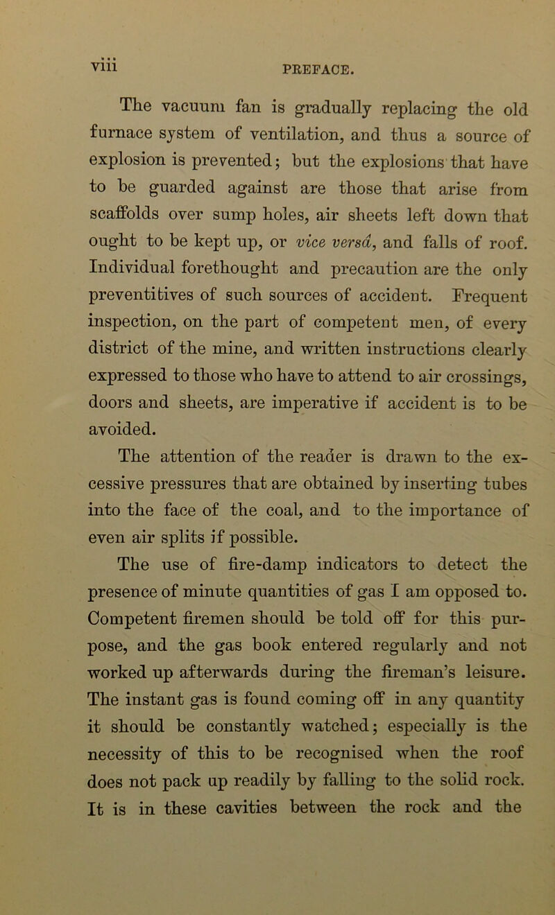 The vacuum fan is gradually replacing the old furnace system of ventilation, and thus a source of explosion is prevented; but the explosions that have to be guarded against are those that arise from scaffolds over sump holes, air sheets left down that ought to be kept up, or vice versa, and falls of roof. Individual forethought and precaution are the only preventives of such sources of accident. Frequent inspection, on the part of competent men, of every district of the mine, and written instructions clearly expressed to those who have to attend to air crossings, doors and sheets, are imperative if accident is to be avoided. The attention of the reader is drawn to the ex- cessive pressures that are obtained by inserting tubes into the face of the coal, and to the importance of even air splits if possible. The use of fire-damp indicators to detect the presence of minute quantities of gas I am opposed to. Competent firemen should be told off for this pur- pose, and the gas book entered regularly and not worked up afterwards during the fireman’s leisure. The instant gas is found coming off in any quantity it should be constantly watched; especially is the necessity of this to be recognised when the roof does not pack up readily by falling to the solid rock. It is in these cavities between the rock and the