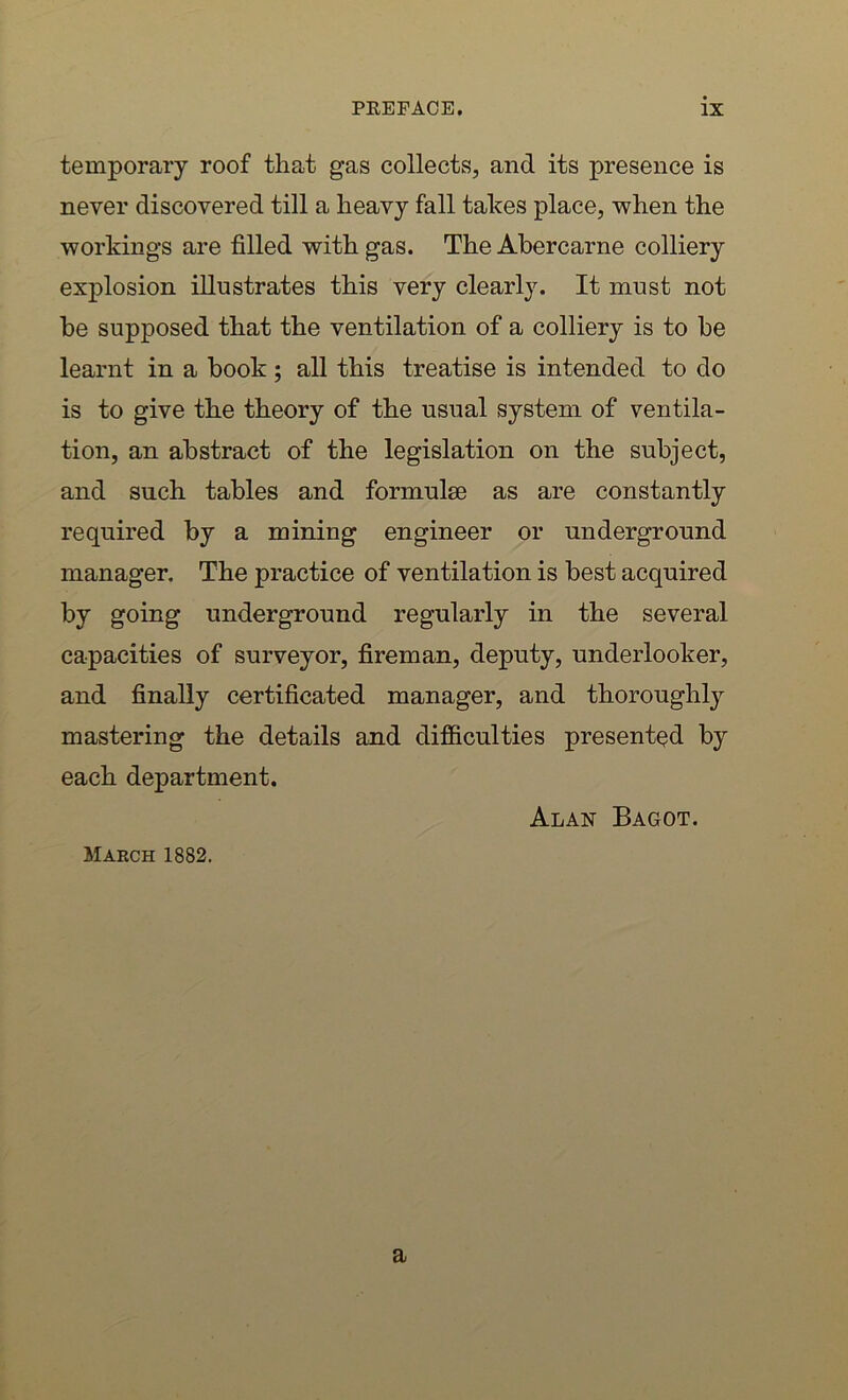 temporary roof that gas collects, and its presence is never discovered till a heavy fall takes place, when the workings are filled with gas. TheAbercarne colliery explosion illustrates this very clearly. It must not be supposed that the ventilation of a colliery is to be learnt in a book ; all this treatise is intended to do is to give the theory of the usual system of ventila- tion, an abstract of the legislation on the subject, and such tables and formulae as are constantly required by a mining engineer or underground manager. The practice of ventilation is best acquired by going underground regularly in the several capacities of surveyor, fireman, deputy, underlooker, and finally certificated manager, and thoroughly mastering the details and difficulties presented by each department. Alan Bagot. March 1882. a