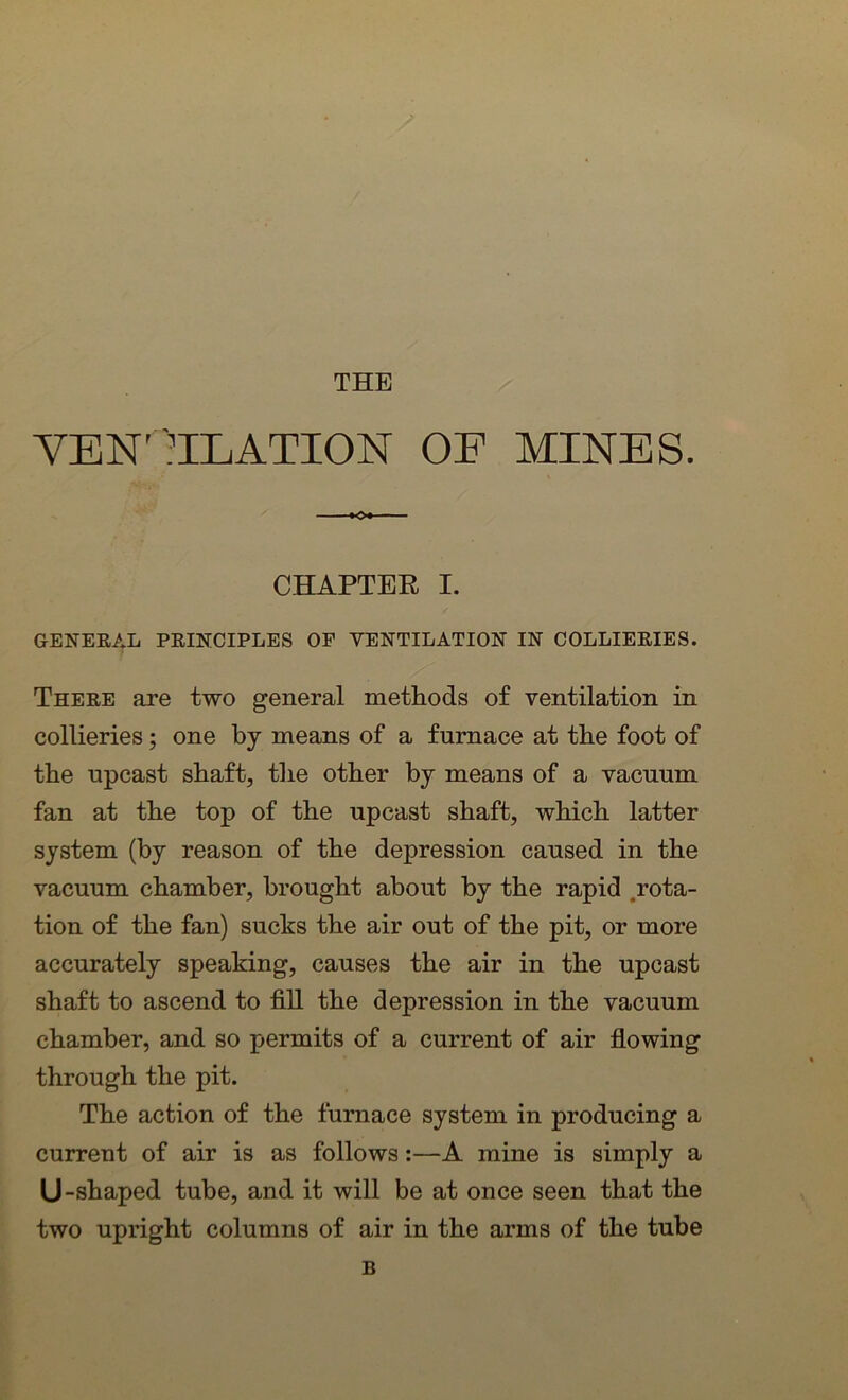 THE VENTILATION OF MINES. »»» — ■ CHAPTER I. GENERAL PRINCIPLES OF VENTILATION IN COLLIERIES. There are two general methods of ventilation in collieries; one by means of a furnace at the foot of the upcast shaft, the other by means of a vacuum fan at the top of the upcast shaft, which latter system (by reason of the depression caused in the vacuum chamber, brought about by the rapid rota- tion of the fan) sucks the air out of the pit, or more accurately speaking, causes the air in the upcast shaft to ascend to fill the depression in the vacuum chamber, and so permits of a current of air flowing through the pit. The action of the furnace system in producing a current of air is as follows:—A mine is simply a U-shaped tube, and it will be at once seen that the two upright columns of air in the arms of the tube B
