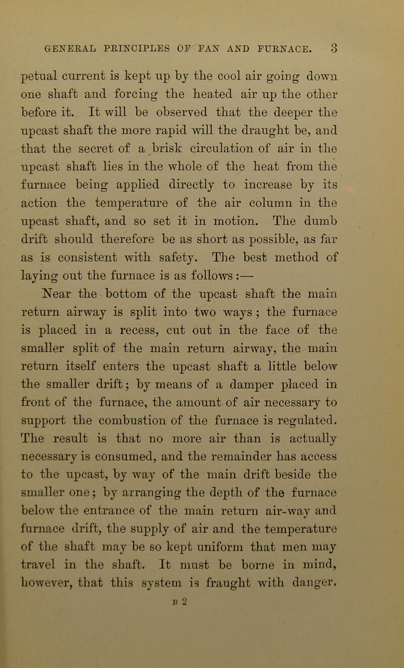 petual current is kept up by the cool air going down one shaft and forcing the heated air up the other before it. It will be observed that the deeper the upcast shaft the more rapid will the draught be, and that the secret of a brisk circulation of air in the upcast shaft lies in the whole of the heat from the furnace being applied directly to increase by its action the temperature of the air column in the upcast shaft, and so set it in motion. The dumb drift should therefore be as short as possible, as far as is consistent with safety. The best method of laying out the furnace is as follows :— Near the bottom of the upcast shaft the main return airway is split into two ways ; the furnace is placed in a recess, cut out in the face of the smaller split of the main return airway, the main return itself enters the upcast shaft a little below the smaller drift; by means of a damper placed in front of the furnace, the amount of air necessary to support the combustion of the furnace is regulated. The result is that no more air than is actually necessary is consumed, and the remainder has access to the upcast, by way of the main drift beside the smaller one; by arranging the depth of the furnace below the entrance of the main return air-way and furnace drift, the supply of air and the temperature of the shaft may be so kept uniform that men may travel in the shaft. It must be borne in mind, however, that this system is fraught with danger.