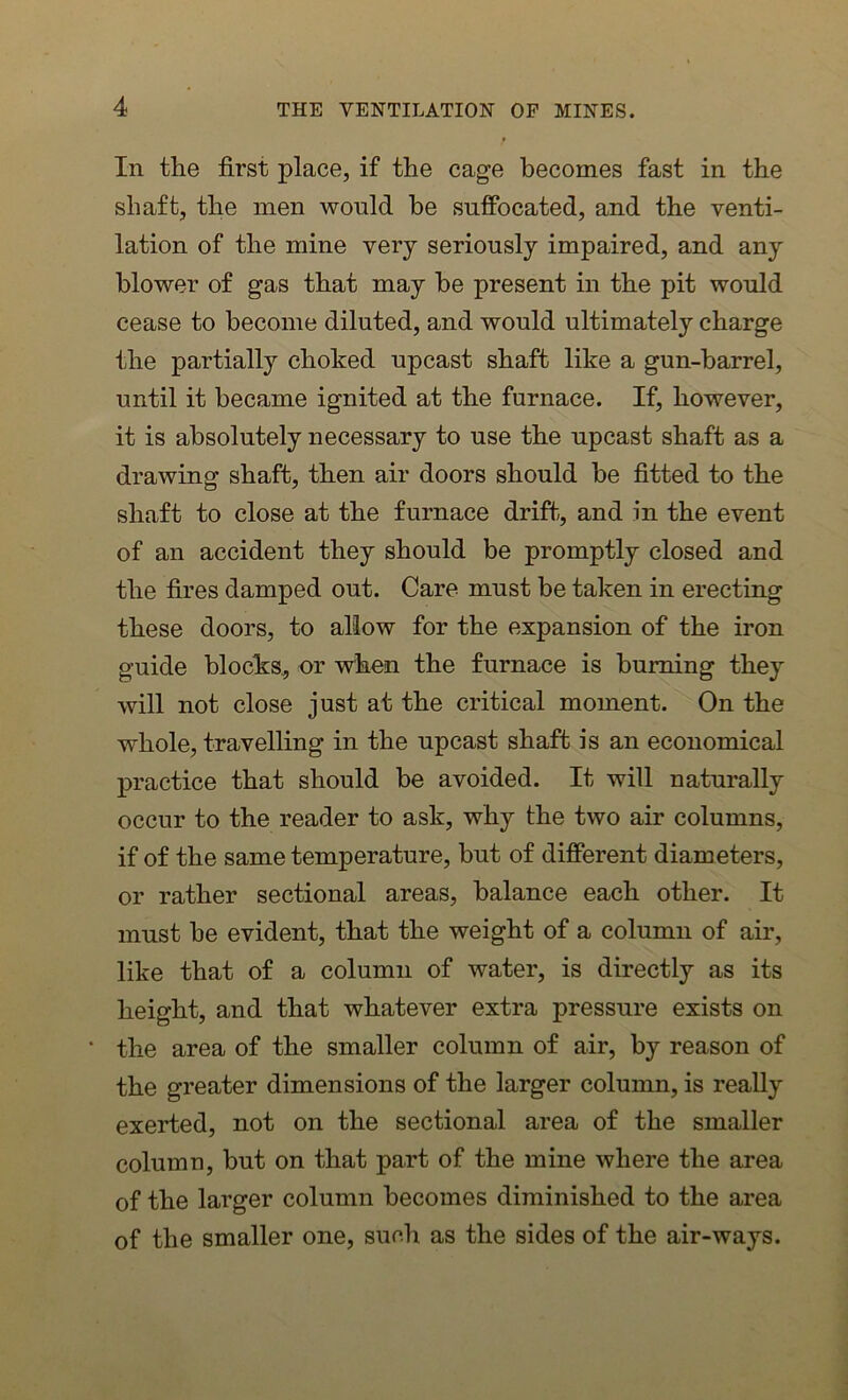 In the first place, if the cage becomes fast in the shaft, the men would be suffocated, and the venti- lation of the mine very seriously impaired, and any blower of gas that may be present in the pit would cease to become diluted, and would ultimately charge the partially choked upcast shaft like a gun-barrel, until it became ignited at the furnace. If, however, it is absolutely necessary to use the upcast shaft as a drawing shaft, then air doors should be fitted to the shaft to close at the furnace drift, and in the event of an accident they should be promptly closed and the fires damped out. Care must be taken in erecting these doors, to allow for the expansion of the iron guide blocks* or when the furnace is burning they will not close just at the critical moment. On the whole, travelling in the upcast shaft is an economical practice that should be avoided. It will naturally occur to the reader to ask, why the two air columns, if of the same temperature, but of different diameters, or rather sectional areas, balance each other. It must be evident, that the weight of a column of air, like that of a column of water, is directly as its height, and that whatever extra pressure exists on • the area of the smaller column of air, by reason of the greater dimensions of the larger column, is really exerted, not on the sectional area of the smaller column, but on that part of the mine where the area of the larger column becomes diminished to the area of the smaller one, such as the sides of the air-ways.
