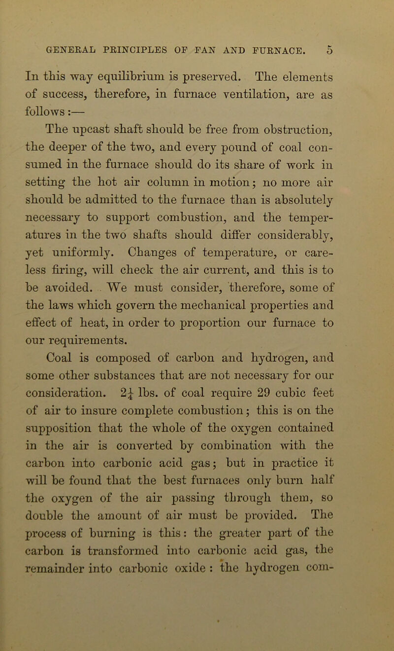 In this way equilibrium is preserved. The elements of success, therefore, in furnace ventilation, are as follows:— The upcast shaft should be free from obstruction, the deeper of the two, and every pound of coal con- sumed in the furnace should do its share of work in setting the hot air column in motion; no more air should be admitted to the furnace than is absolutely necessary to support combustion, and the temper- atures in the two shafts should differ considerably, yet uniformly. Changes of temperature, or care- less firing, will check the air current, and this is to be avoided. We must consider, therefore, some of the laws which govern the mechanical properties and effect of heat, in order to proportion our furnace to our requirements. Coal is composed of carbon and hydrogen, and some other substances that are not necessary for our consideration. lbs. of coal require 29 cubic feet of air to insure complete combustion; this is on the supposition that the whole of the oxygen contained in the air is converted by combination with the carbon into carbonic acid gas; but in practice it will be found that the best furnaces only burn half the oxygen of the air passing through them, so double the amount of air must be provided. The process of burning is this: the greater part of the carbon is transformed into carbonic acid gas, the remainder into carbonic oxide : the hydrogen com-