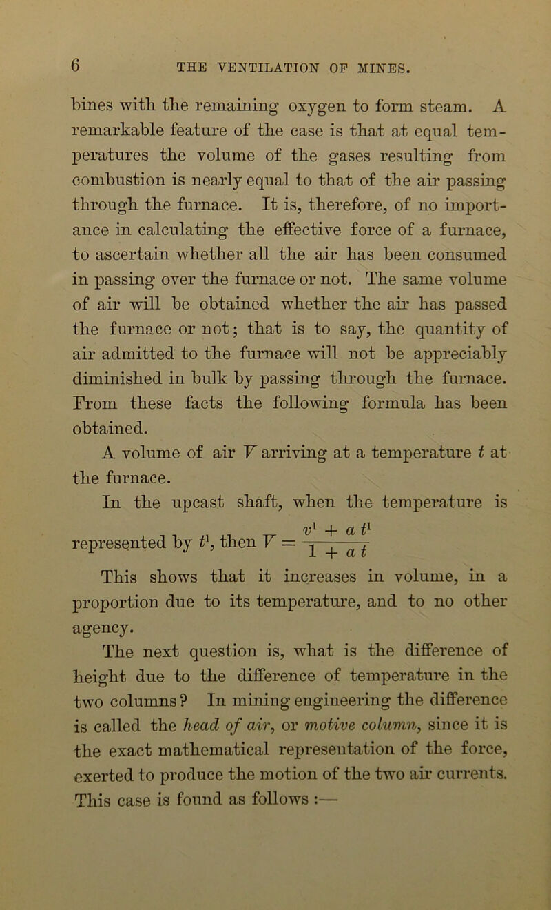 bines with the remaining oxygen to form steam. A remarkable feature of the case is that at equal tem- peratures the volume of the gases resulting from combustion is nearly equal to that of the air passing through the furnace. It is, therefore, of no import- ance in calculating the effective force of a furnace, to ascertain whether all the air has been consumed in passing over the furnace or not. The same volume of air will be obtained whether the air has passed the furnace or not; that is to say, the quantity of air admitted to the furnace will not be appreciably diminished in bulk by passing through the furnace. From these facts the following formula has been obtained. A volume of air V arriving at a temperature t at the furnace. In the upcast shaft, when the temperature is /y1 -J- represented by t1, then V = y + a{ This shows that it increases in volume, in a proportion due to its temperature, and to no other agency. The next question is, what is the difference of height due to the difference of temperature in the two columns ? In mining engineering the difference is called the head of air, or motive column, since it is the exact mathematical representation of the force, exerted to produce the motion of the two air currents. This case is found as follows :—