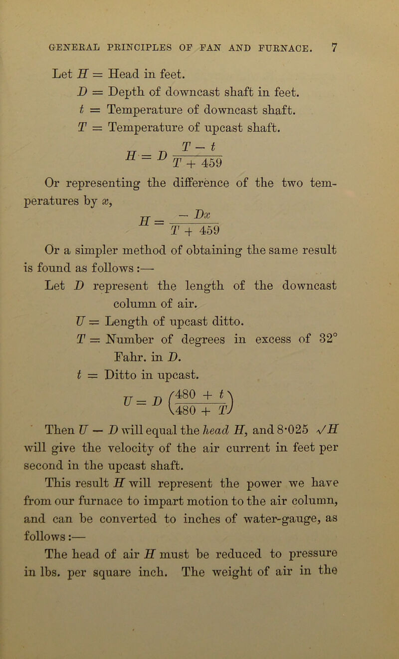 Let H = Head in feet. B = Depth of downcast shaft in feet. t = Temperature of downcast shaft. T = Temperature of upcast shaft. H = B T - t T + 459 Or representing the difference of the two tem- peratures by x, H = — Bx T -f 459 Or a simpler method of obtaining the same result is found as follows :— Let D represent the length of the downcast column of air. U — Length of upcast ditto. T — Humber of degrees in excess of 32° Fahr. in D. t = Ditto in upcast. U= B /480 4- t\ V480 + TJ Then U — B will equal the head H, and 8’025 VET will give the velocity of the air current in feet per second in the upcast shaft. This result H will represent the power we have from our furnace to impart motion to the air column, and can be converted to inches of water-gauge, as follows:— The head of air H must be reduced to pressure in lbs. per square inch. The weight of air in the